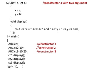 ABC(int a, int b) //constructor 3 with two argument
{
x = a;
y = b;
}
void display()
{
cout << "x = " << x << " and " << "y = " << y << endl;
} };
int main()
{
ABC cc1; //constructor 1
ABC cc2(10); //constructor 2
ABC cc3(10,20); //constructor 3
cc1.display();
cc2.display();
cc3.display();
getch(); }
 