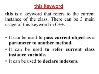this Keyword
this is a keyword that refers to the current
instance of the class. There can be 3 main
usage of this keyword in C++.
• It can be used to pass current object as a
parameter to another method.
• It can be used to refer current class
instance variable.
• It can be used to declare indexers.
 