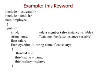 Example: this Keyword
#include <iostream.h>
#include <conio.h>
class Employee
{
public:
int id; //data member (also instance variable)
string name; //data member(also instance variable)
float salary;
Employee(int id, string name, float salary)
{
this->id = id;
this->name = name;
this->salary = salary;
}
 