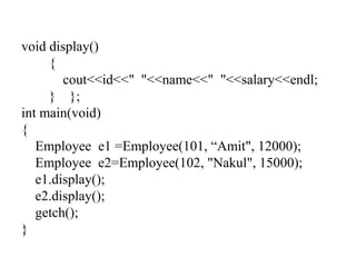 void display()
{
cout<<id<<" "<<name<<" "<<salary<<endl;
} };
int main(void)
{
Employee e1 =Employee(101, “Amit", 12000);
Employee e2=Employee(102, "Nakul", 15000);
e1.display();
e2.display();
getch();
}
 