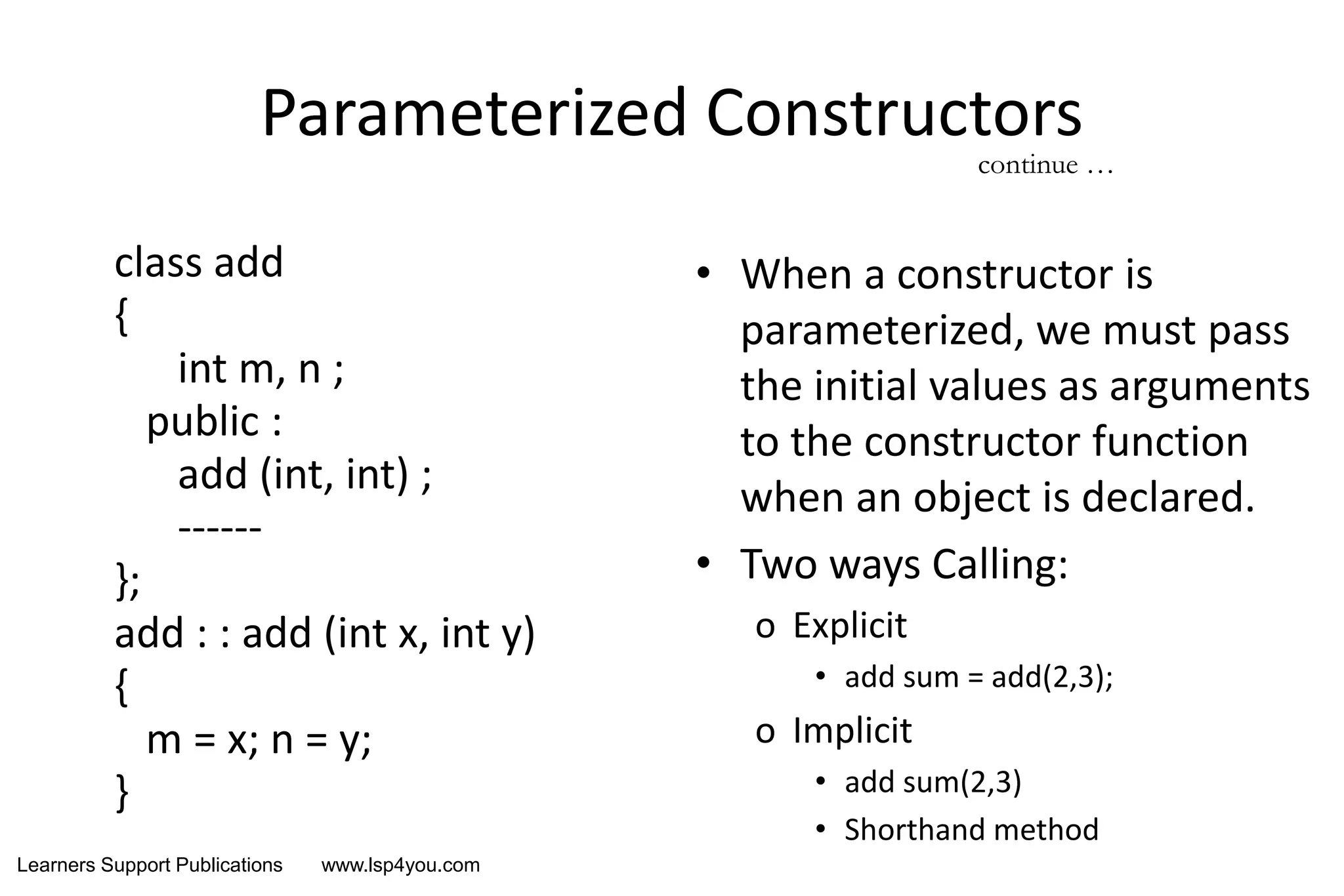 Learners Support Publications www.lsp4you.com
Parameterized Constructors
class add
{
int m, n ;
public :
add (int, int) ;
------
};
add : : add (int x, int y)
{
m = x; n = y;
}
• When a constructor is
parameterized, we must pass
the initial values as arguments
to the constructor function
when an object is declared.
• Two ways Calling:
o Explicit
• add sum = add(2,3);
o Implicit
• add sum(2,3)
• Shorthand method
continue …
 