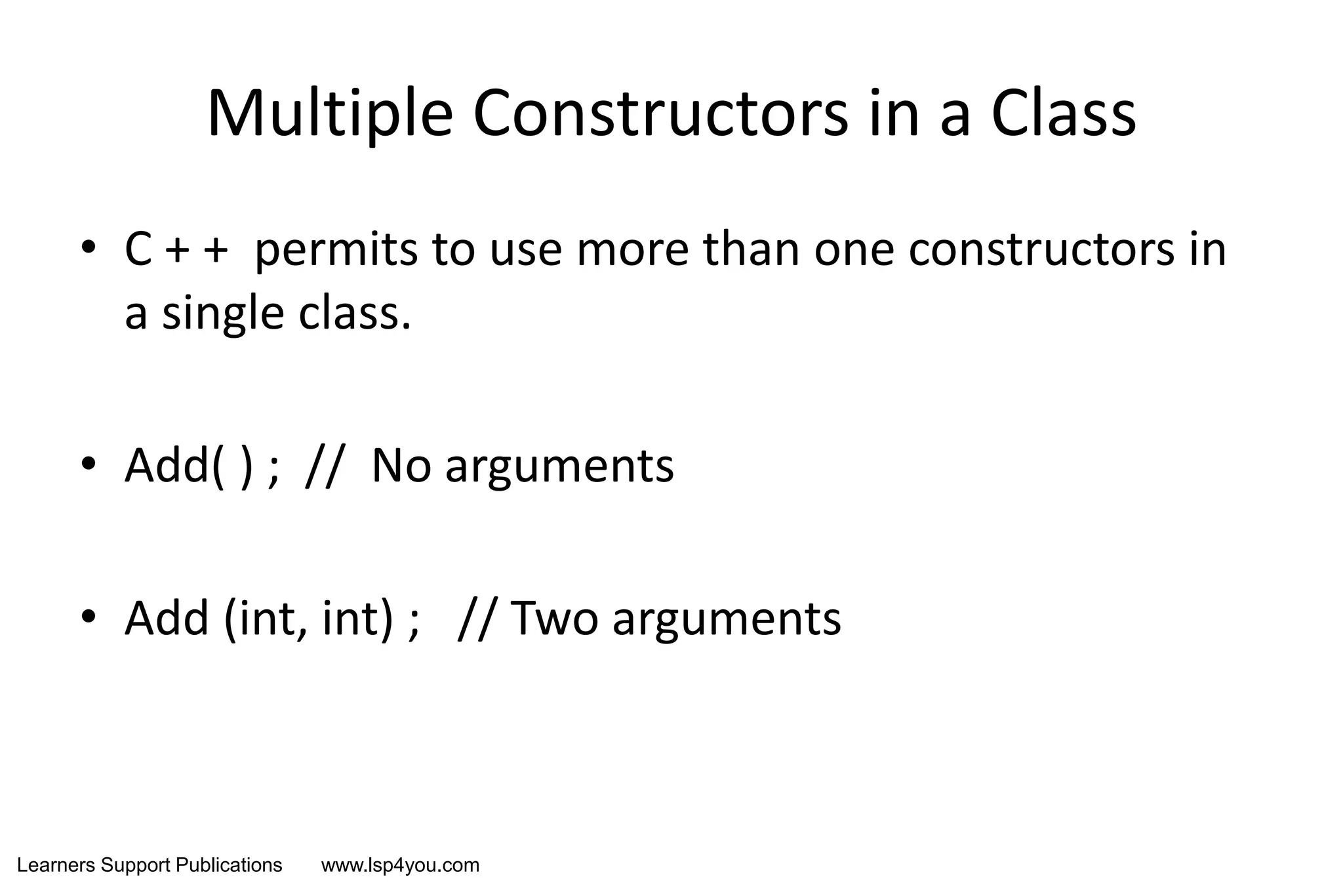 Learners Support Publications www.lsp4you.com
Multiple Constructors in a Class
• C + + permits to use more than one constructors in
a single class.
• Add( ) ; // No arguments
• Add (int, int) ; // Two arguments
 