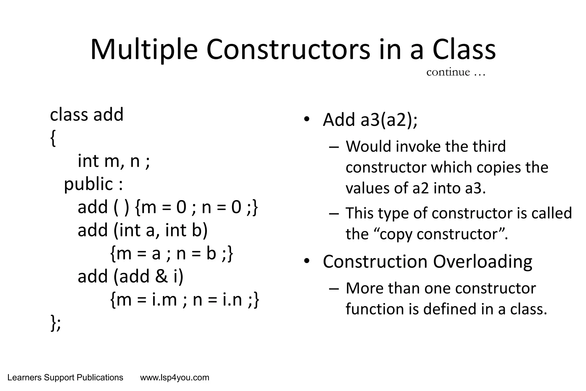 Learners Support Publications www.lsp4you.com
Multiple Constructors in a Class
class add
{
int m, n ;
public :
add ( ) {m = 0 ; n = 0 ;}
add (int a, int b)
{m = a ; n = b ;}
add (add & i)
{m = i.m ; n = i.n ;}
};
• Add a3(a2);
– Would invoke the third
constructor which copies the
values of a2 into a3.
– This type of constructor is called
the “copy constructor”.
• Construction Overloading
– More than one constructor
function is defined in a class.
continue …
 