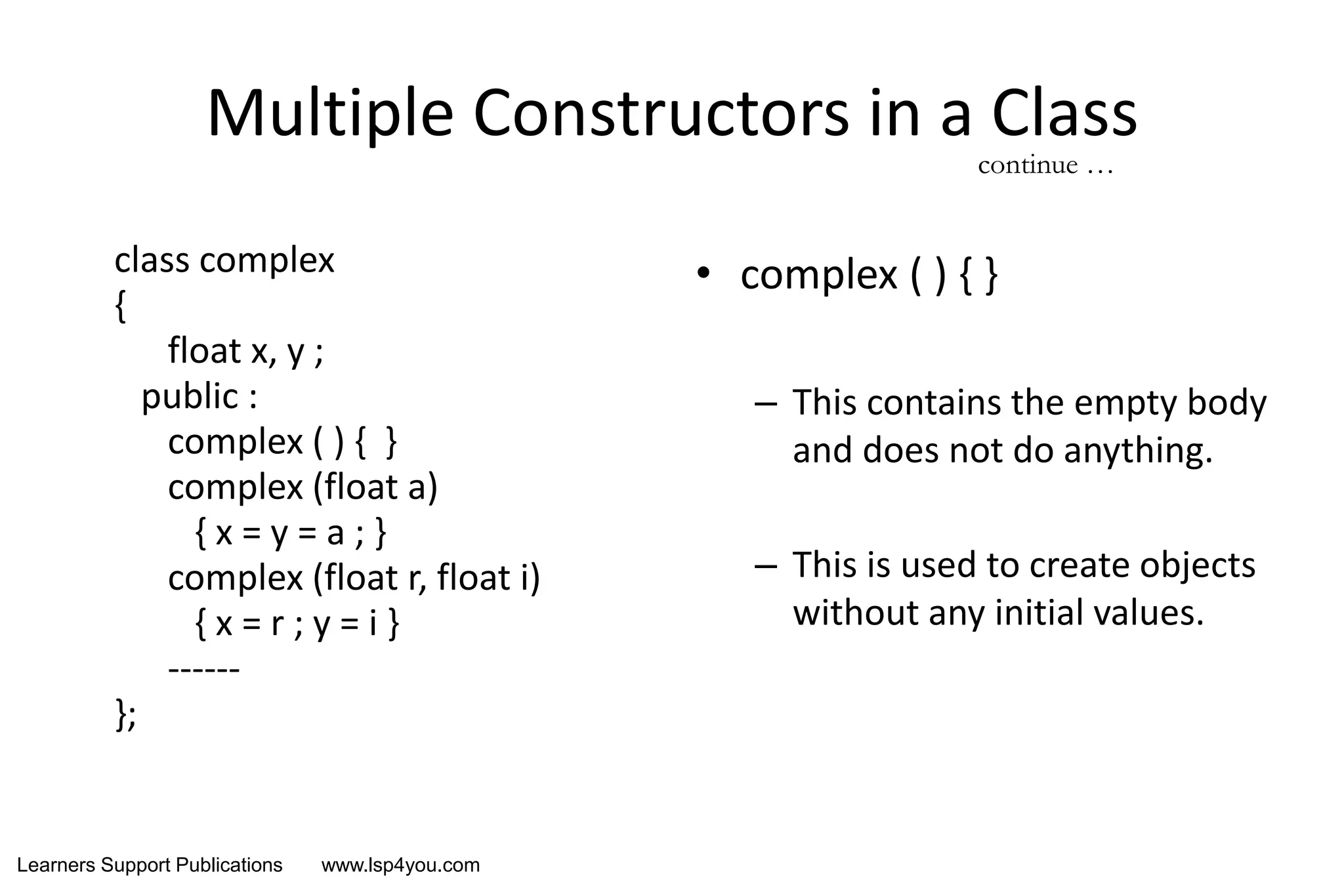 Learners Support Publications www.lsp4you.com
Multiple Constructors in a Class
class complex
{
float x, y ;
public :
complex ( ) { }
complex (float a)
{ x = y = a ; }
complex (float r, float i)
{ x = r ; y = i }
------
};
• complex ( ) { }
– This contains the empty body
and does not do anything.
– This is used to create objects
without any initial values.
continue …
 