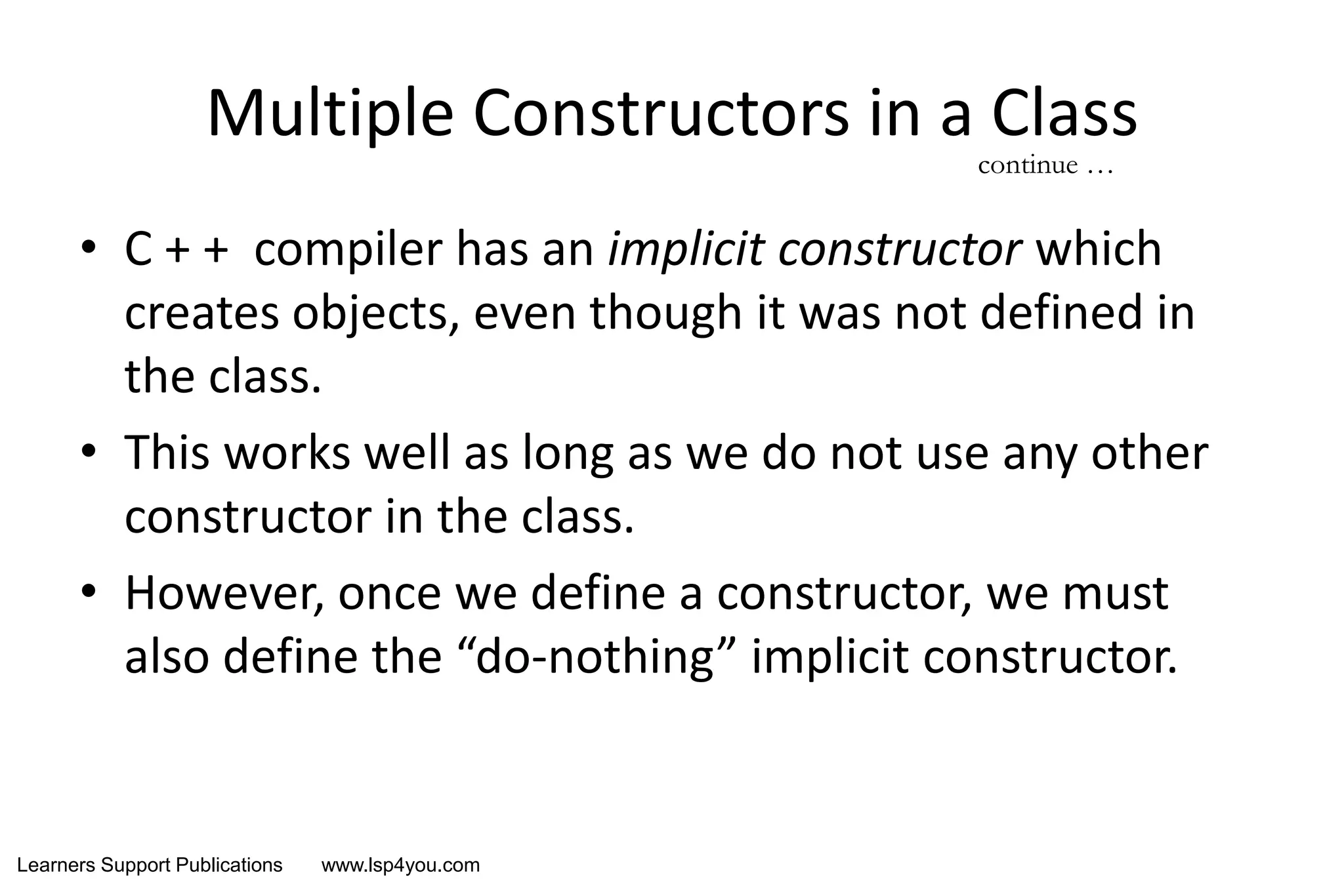 Learners Support Publications www.lsp4you.com
Multiple Constructors in a Class
• C + + compiler has an implicit constructor which
creates objects, even though it was not defined in
the class.
• This works well as long as we do not use any other
constructor in the class.
• However, once we define a constructor, we must
also define the “do-nothing” implicit constructor.
continue …
 