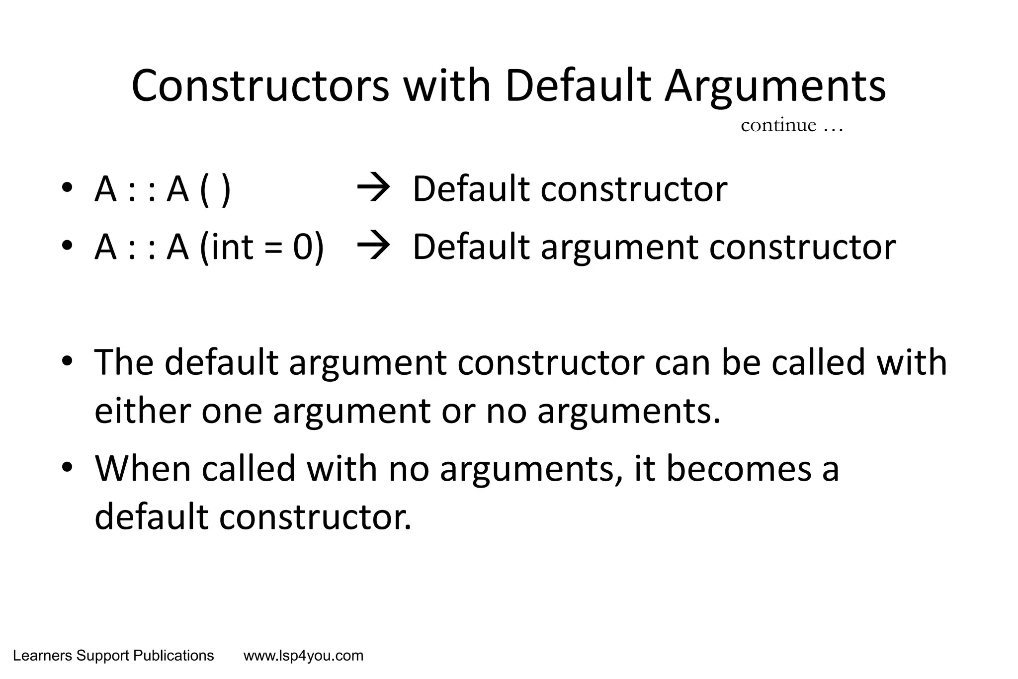 Learners Support Publications www.lsp4you.com
Constructors with Default Arguments
• A : : A ( )  Default constructor
• A : : A (int = 0)  Default argument constructor
• The default argument constructor can be called with
either one argument or no arguments.
• When called with no arguments, it becomes a
default constructor.
continue …
 