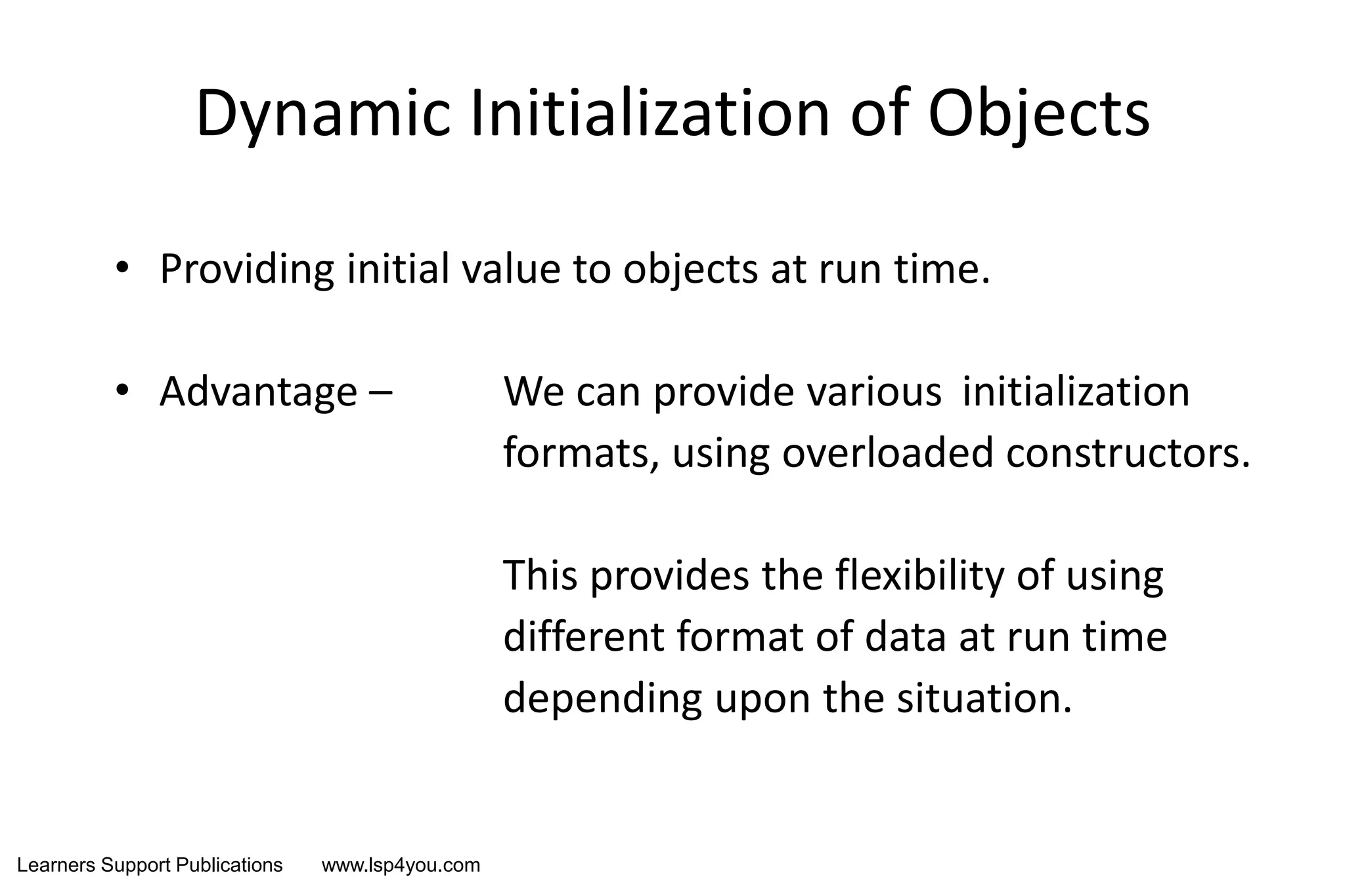 Learners Support Publications www.lsp4you.com
Dynamic Initialization of Objects
• Providing initial value to objects at run time.
• Advantage – We can provide various initialization
formats, using overloaded constructors.
This provides the flexibility of using
different format of data at run time
depending upon the situation.
 