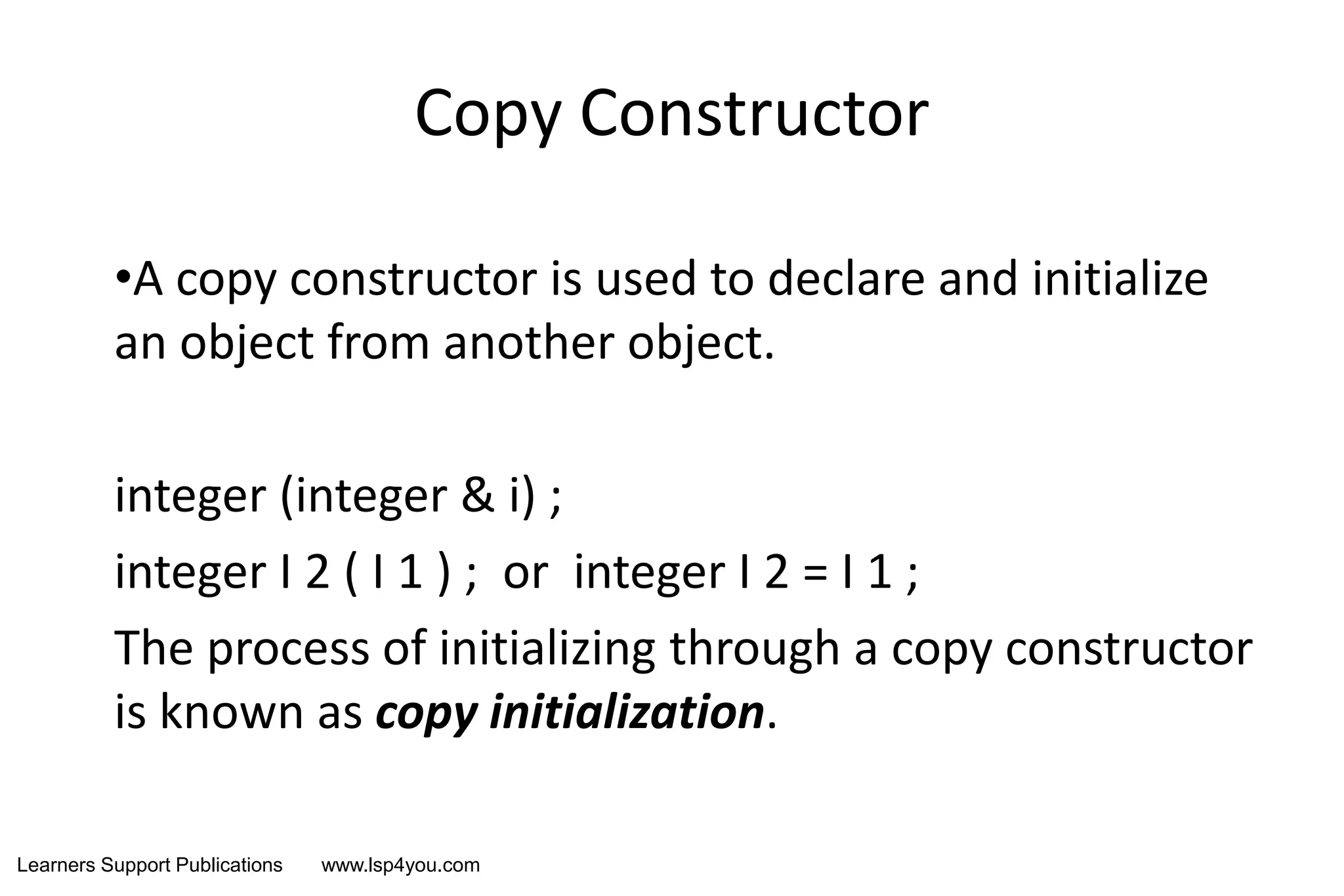 Learners Support Publications www.lsp4you.com
Copy Constructor
•A copy constructor is used to declare and initialize
an object from another object.
integer (integer & i) ;
integer I 2 ( I 1 ) ; or integer I 2 = I 1 ;
The process of initializing through a copy constructor
is known as copy initialization.
 
