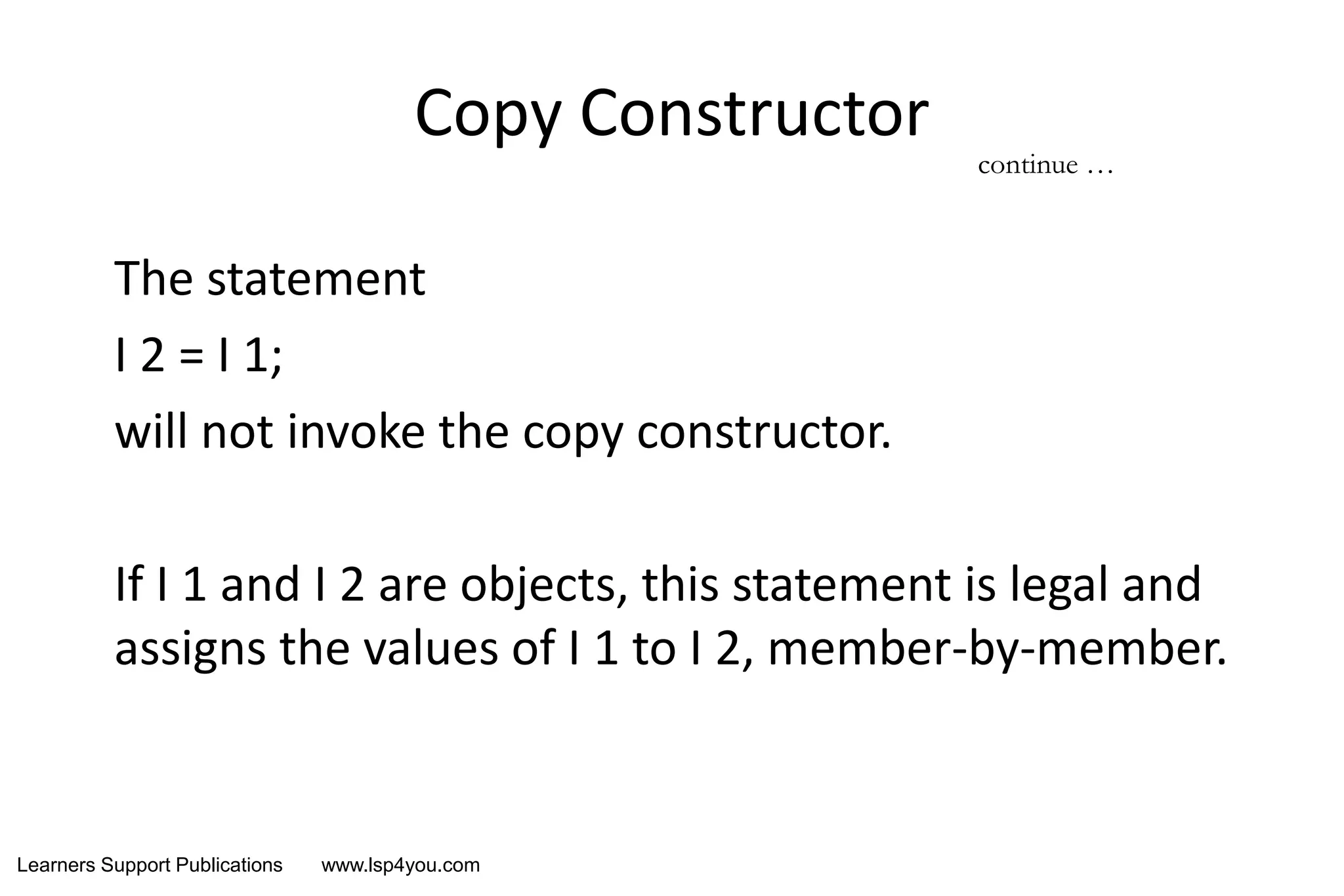 Learners Support Publications www.lsp4you.com
Copy Constructor
The statement
I 2 = I 1;
will not invoke the copy constructor.
If I 1 and I 2 are objects, this statement is legal and
assigns the values of I 1 to I 2, member-by-member.
continue …
 