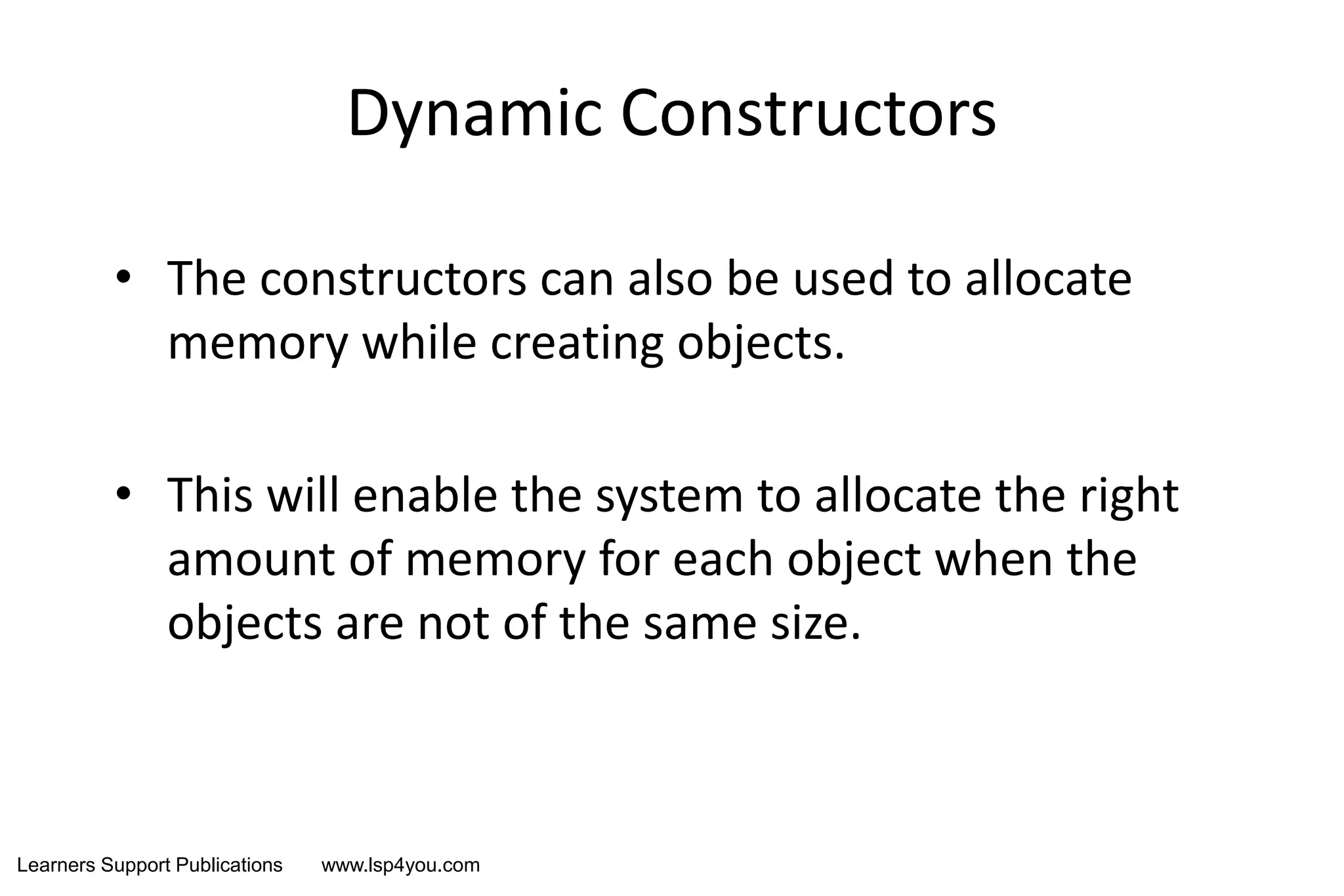 Learners Support Publications www.lsp4you.com
Dynamic Constructors
• The constructors can also be used to allocate
memory while creating objects.
• This will enable the system to allocate the right
amount of memory for each object when the
objects are not of the same size.
 