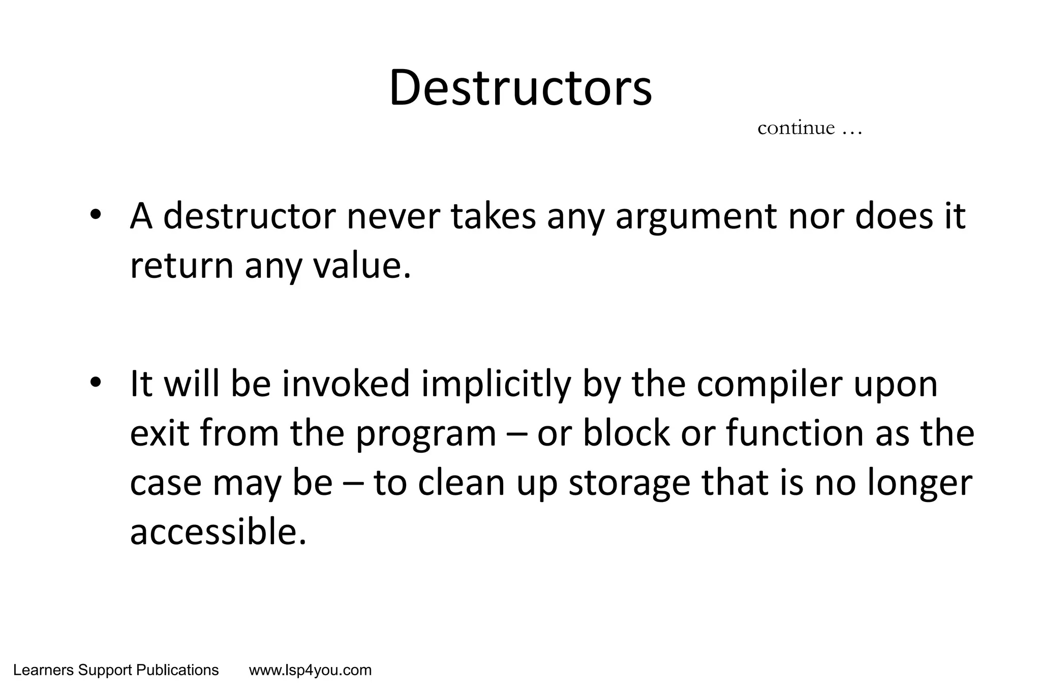 Learners Support Publications www.lsp4you.com
Destructors
• A destructor never takes any argument nor does it
return any value.
• It will be invoked implicitly by the compiler upon
exit from the program – or block or function as the
case may be – to clean up storage that is no longer
accessible.
continue …
 