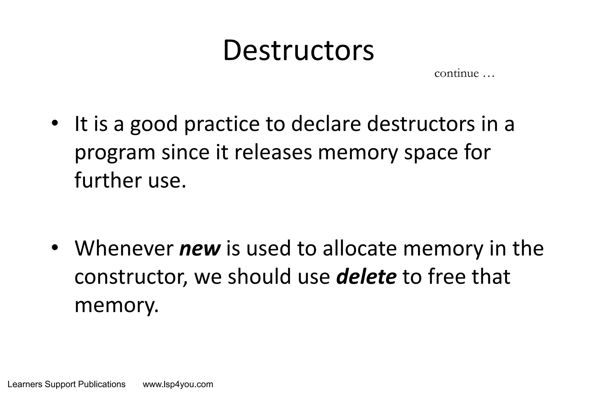 Learners Support Publications www.lsp4you.com
Destructors
• It is a good practice to declare destructors in a
program since it releases memory space for
further use.
• Whenever new is used to allocate memory in the
constructor, we should use delete to free that
memory.
continue …
 