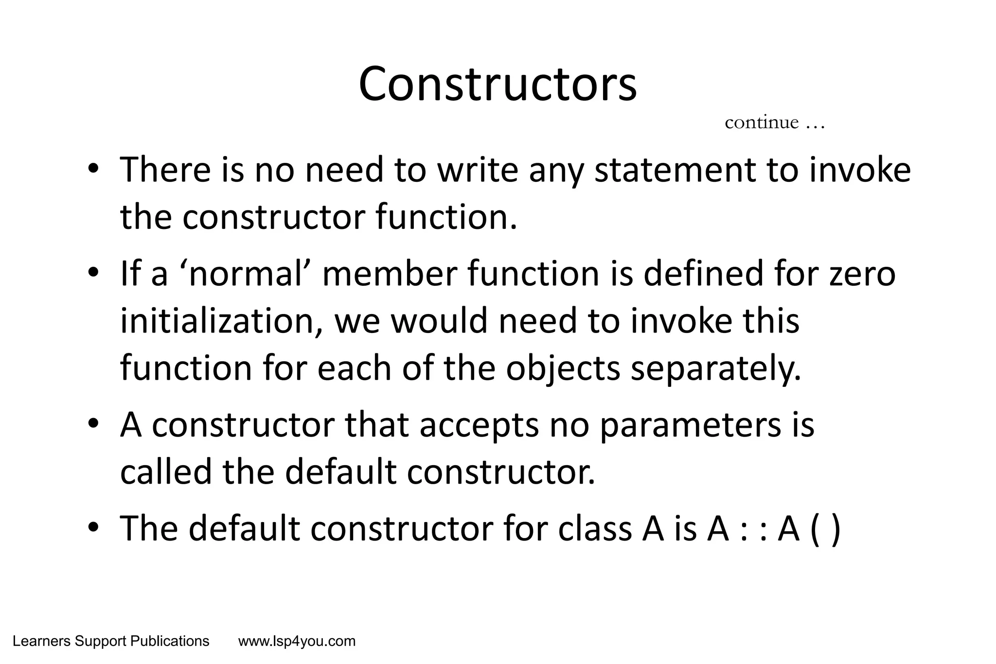 Learners Support Publications www.lsp4you.com
Constructors
• There is no need to write any statement to invoke
the constructor function.
• If a ‘normal’ member function is defined for zero
initialization, we would need to invoke this
function for each of the objects separately.
• A constructor that accepts no parameters is
called the default constructor.
• The default constructor for class A is A : : A ( )
continue …
 
