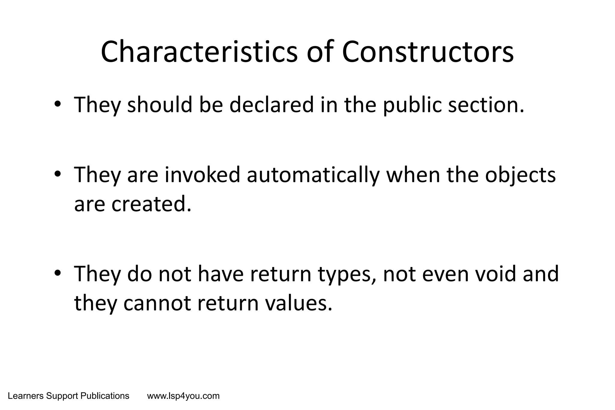 Learners Support Publications www.lsp4you.com
Characteristics of Constructors
• They should be declared in the public section.
• They are invoked automatically when the objects
are created.
• They do not have return types, not even void and
they cannot return values.
 