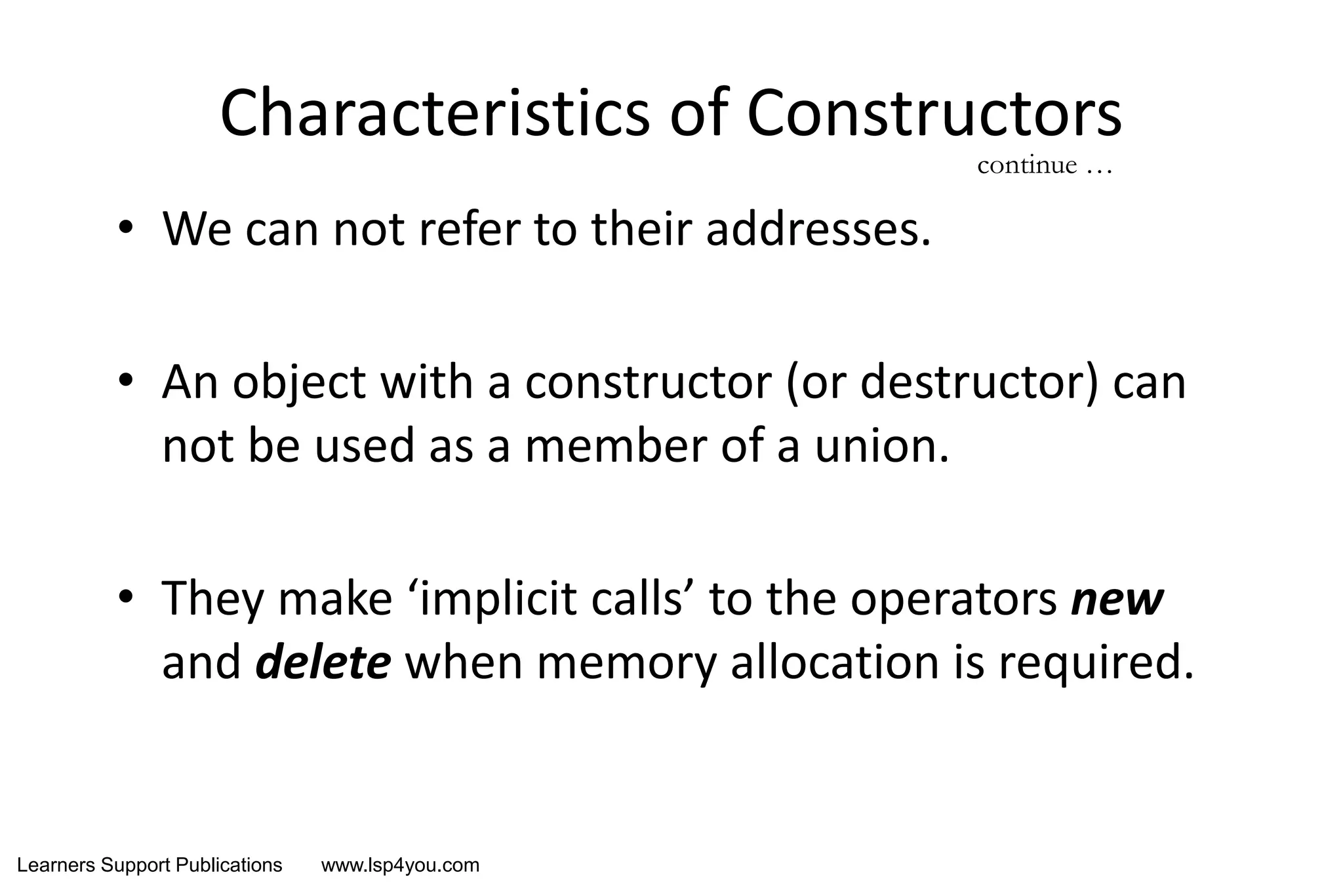 Learners Support Publications www.lsp4you.com
Characteristics of Constructors
• We can not refer to their addresses.
• An object with a constructor (or destructor) can
not be used as a member of a union.
• They make ‘implicit calls’ to the operators new
and delete when memory allocation is required.
continue …
 