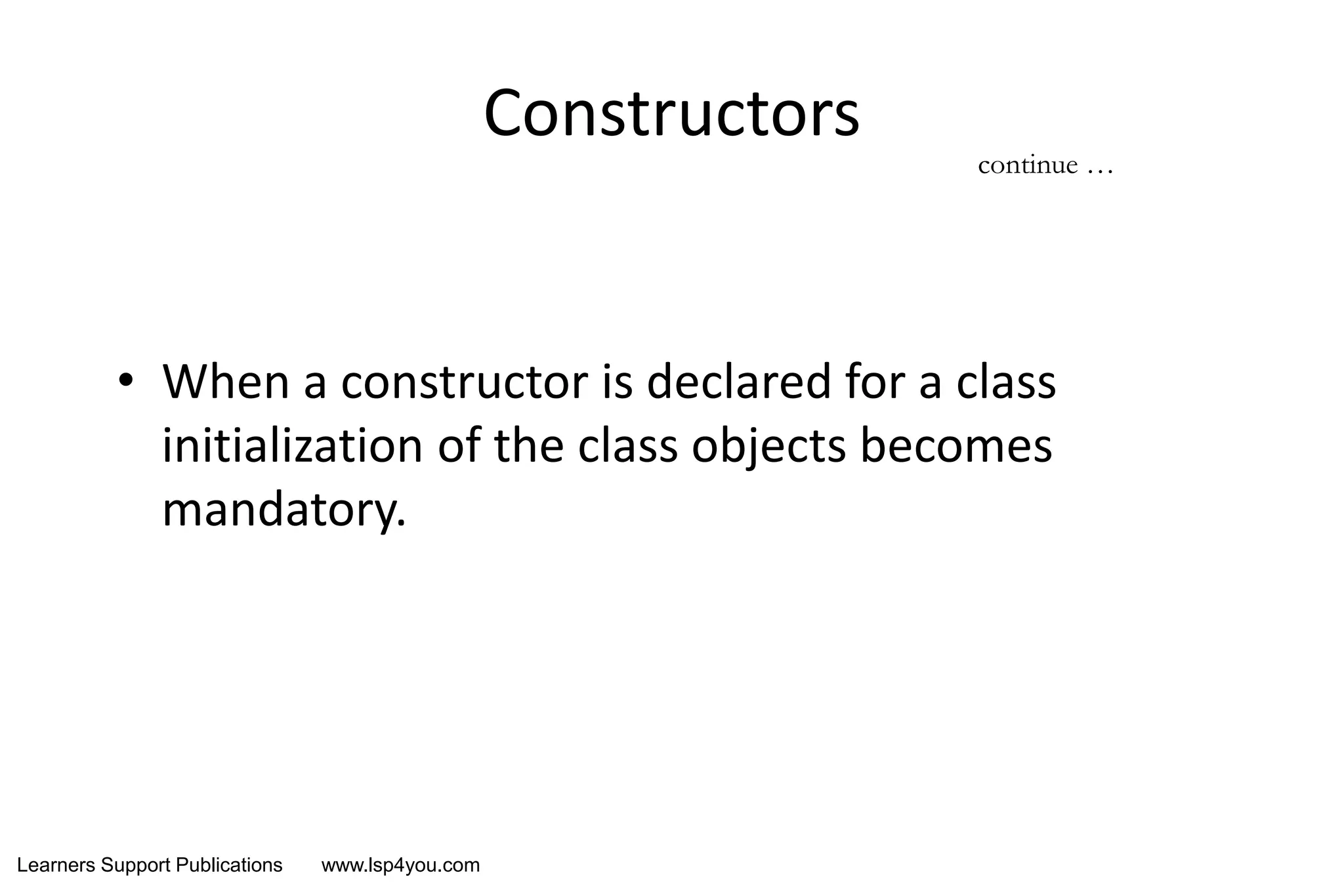 Learners Support Publications www.lsp4you.com
Constructors
• When a constructor is declared for a class
initialization of the class objects becomes
mandatory.
continue …
 