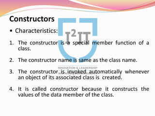 Constructors
• Characteristics:
1. The constructor is a special member function of a
class.
2. The constructor name is same as the class name.
3. The constructor is invoked automatically whenever
an object of its associated class is created.
4. It is called constructor because it constructs the
values of the data member of the class.
 