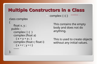 Multiple Constructors in a Class
Multiple Constructors in a Class
class complex
{
float x, y ;
public :
complex ( ) { }
complex (float a)
{ x = y = a ; }
complex (float r, float i)
{ x = r ; y = i }
------
};
• complex ( ) { }
– This contains the empty
body and does not do
anything.
– This is used to create objects
without any initial values.
continue …
 