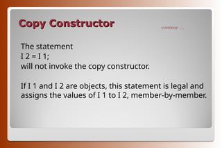 Copy Constructor
Copy Constructor
The statement
I 2 = I 1;
will not invoke the copy constructor.
If I 1 and I 2 are objects, this statement is legal and
assigns the values of I 1 to I 2, member-by-member.
continue …
 