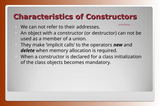Characteristics of Constructors
Characteristics of Constructors
• We can not refer to their addresses.
• An object with a constructor (or destructor) can not be
used as a member of a union.
• They make ‘implicit calls’ to the operators new and
delete when memory allocation is required.
• When a constructor is declared for a class initialization
of the class objects becomes mandatory.
continue …
 