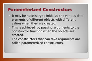 Parameterized Constructors
Parameterized Constructors
• It may be necessary to initialize the various data
elements of different objects with different
values when they are created.
• This is achieved by passing arguments to the
constructor function when the objects are
created.
• The constructors that can take arguments are
called parameterized constructors.
 