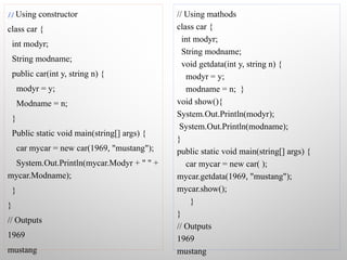 // Using constructor
class car {
int modyr;
String modname;
public car(int y, string n) {
modyr = y;
Modname = n;
}
Public static void main(string[] args) {
car mycar = new car(1969, "mustang");
System.Out.Println(mycar.Modyr + " " +
mycar.Modname);
}
}
// Outputs
1969
mustang
// Using mathods
class car {
int modyr;
String modname;
void getdata(int y, string n) {
modyr = y;
modname = n; }
void show(){
System.Out.Println(modyr);
System.Out.Println(modname);
}
public static void main(string[] args) {
car mycar = new car( );
mycar.getdata(1969, "mustang");
mycar.show();
}
}
// Outputs
1969
mustang
 