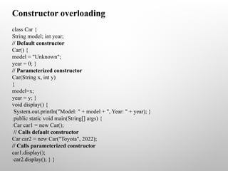 class Car {
String model; int year;
// Default constructor
Car() {
model = "Unknown";
year = 0; }
// Parameterized constructor
Car(String x, int y)
{
model=x;
year = y; }
void display() {
System.out.println("Model: " + model + ", Year: " + year); }
public static void main(String[] args) {
Car car1 = new Car();
// Calls default constructor
Car car2 = new Car("Toyota", 2022);
// Calls parameterized constructor
car1.display();
car2.display(); } }
Constructor overloading
 