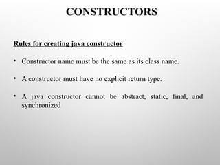 Rules for creating java constructor
• Constructor name must be the same as its class name.
• A constructor must have no explicit return type.
• A java constructor cannot be abstract, static, final, and
synchronized
CONSTRUCTORS
 