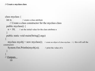 // Create a myclass class
class myclass {
int n; // create a class attribute
// Create a class constructor for the myclass class
public myclass() {
n = 10; // set the initial value for the class attribute n
}
public static void main(String[] args)
{
myclass myobj = new myclass(); // create an object of class myclass // ( this will call the
constructor)
System.Out.Println(myobj.n); // print the value of n
}
}
// Outputs
10
 