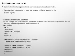 Parameterized constructor
• Constructors that have parameters is known as parameterized constructor.
• Parameterized constructor is used to provide different values to the
distinct objects.
Example of parameterized constructor
/*In this example, we have created the constructor of Student class that have two parameters. We can
have any number of parameters in the constructor. */
class Student {
int id;
String name;
Student (int i,String n){
id = i;
name = n;
}
void display(){System.out.println(id+" "+name);}
public static void main(String args[])
{
Student s1 = new Student(111,"Karan");
Student s2 = new Student(222,"Aryan");
s1.display();
s2.display();
} }
 