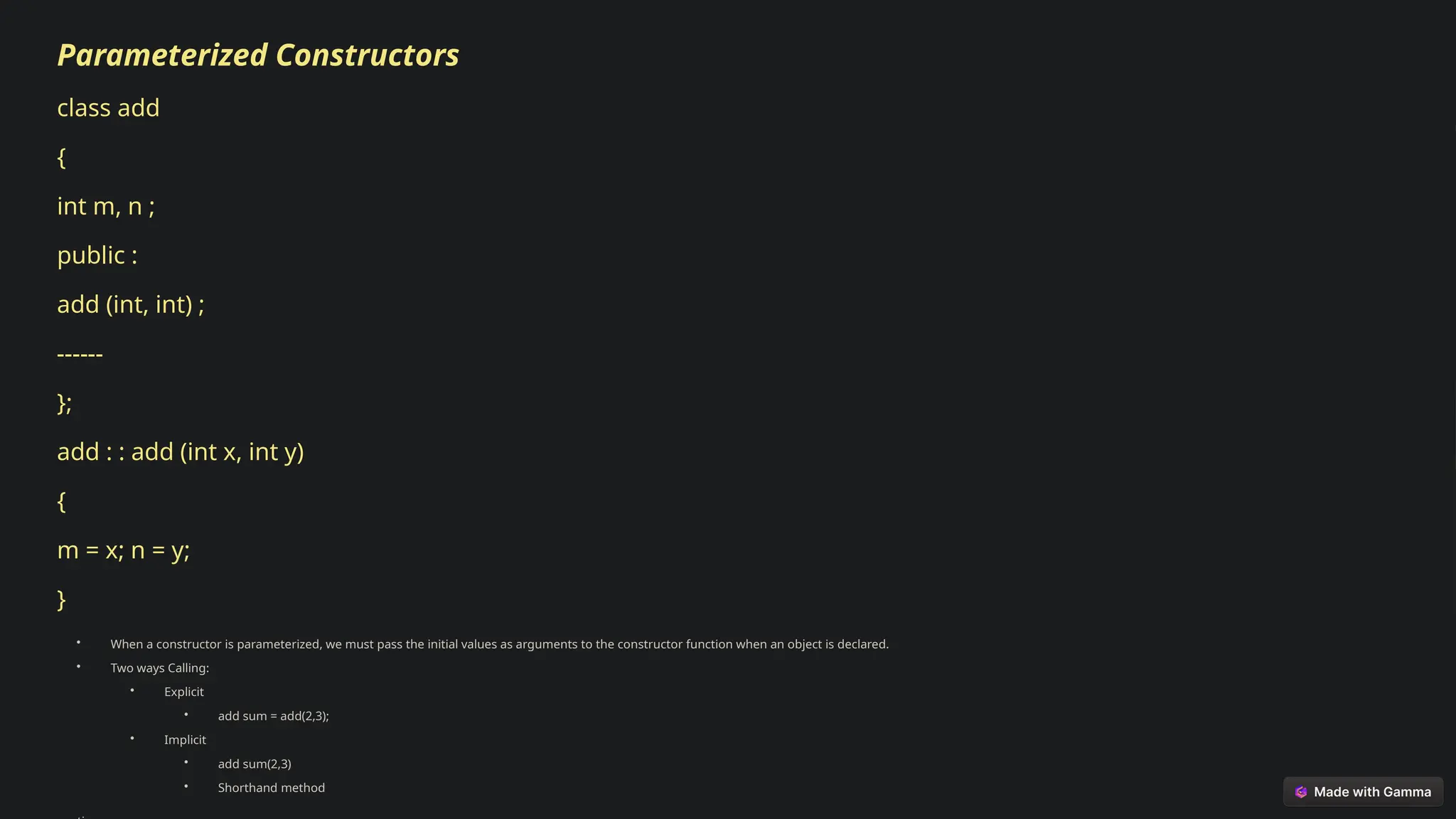 Parameterized Constructors
class add
{
int m, n ;
public :
add (int, int) ;
------
};
add : : add (int x, int y)
{
m = x; n = y;
}
• When a constructor is parameterized, we must pass the initial values as arguments to the constructor function when an object is declared.
• Two ways Calling:
• Explicit
• add sum = add(2,3);
• Implicit
• add sum(2,3)
• Shorthand method
 