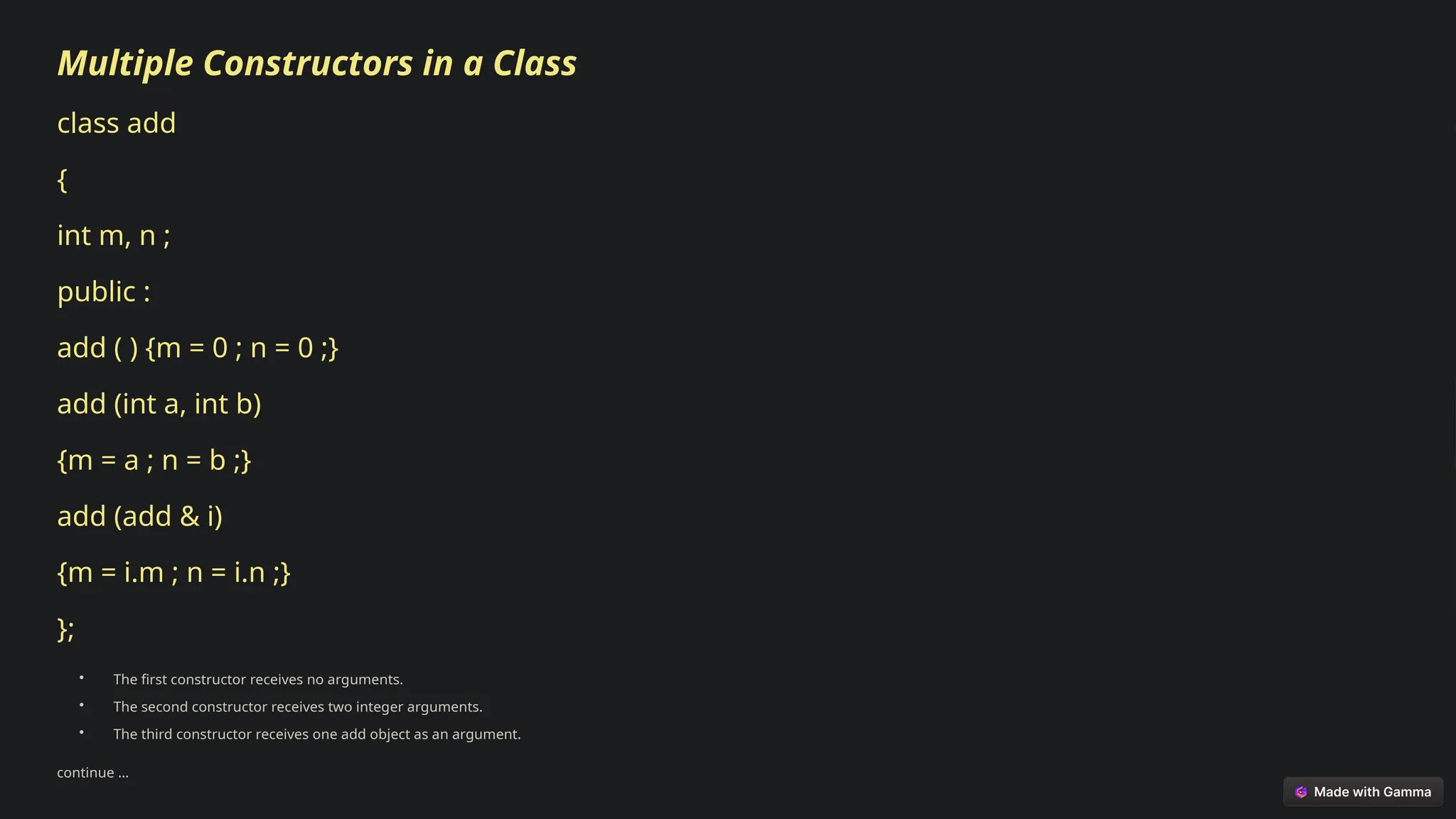 Multiple Constructors in a Class
class add
{
int m, n ;
public :
add ( ) {m = 0 ; n = 0 ;}
add (int a, int b)
{m = a ; n = b ;}
add (add & i)
{m = i.m ; n = i.n ;}
};
• The first constructor receives no arguments.
• The second constructor receives two integer arguments.
• The third constructor receives one add object as an argument.
continue …
 