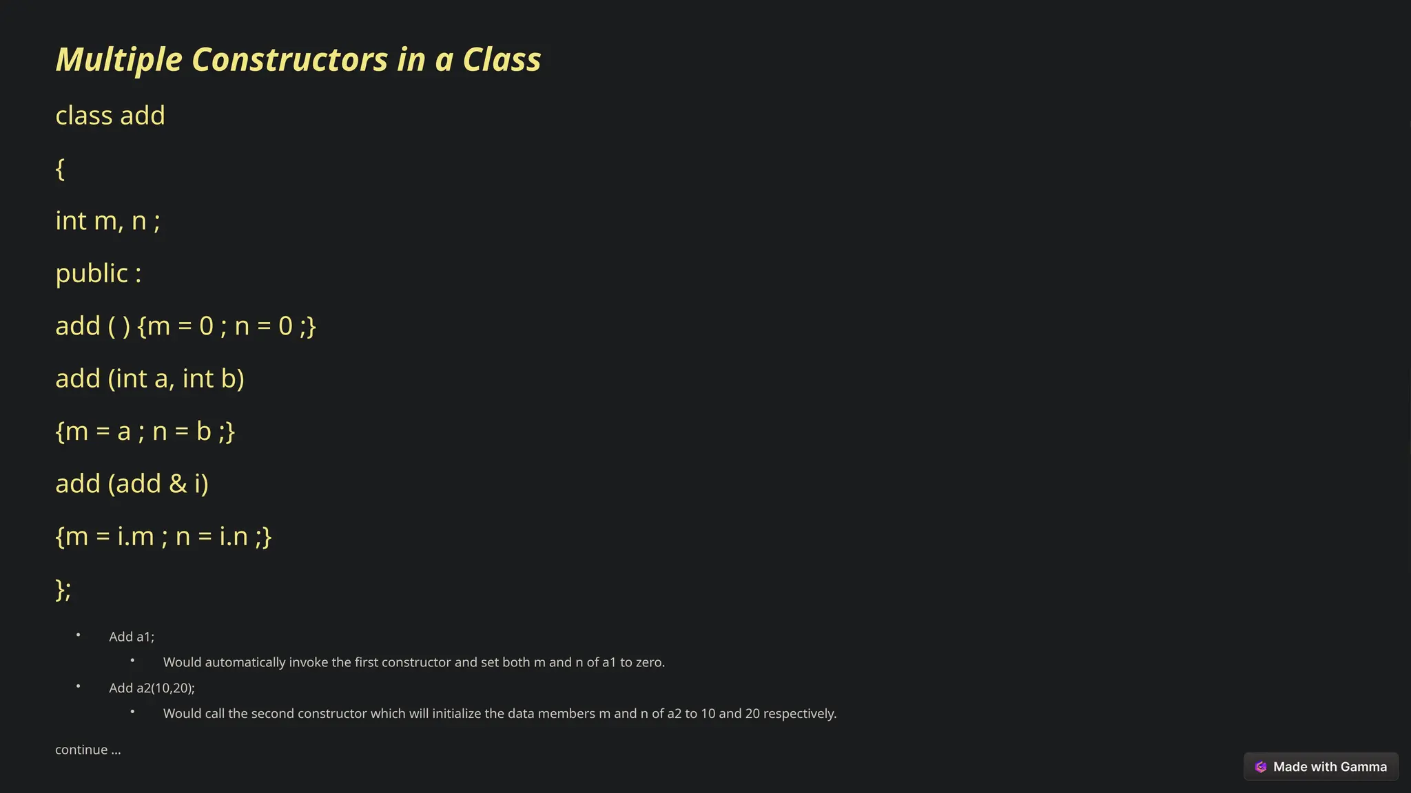 Multiple Constructors in a Class
class add
{
int m, n ;
public :
add ( ) {m = 0 ; n = 0 ;}
add (int a, int b)
{m = a ; n = b ;}
add (add & i)
{m = i.m ; n = i.n ;}
};
• Add a1;
• Would automatically invoke the first constructor and set both m and n of a1 to zero.
• Add a2(10,20);
• Would call the second constructor which will initialize the data members m and n of a2 to 10 and 20 respectively.
continue …
 