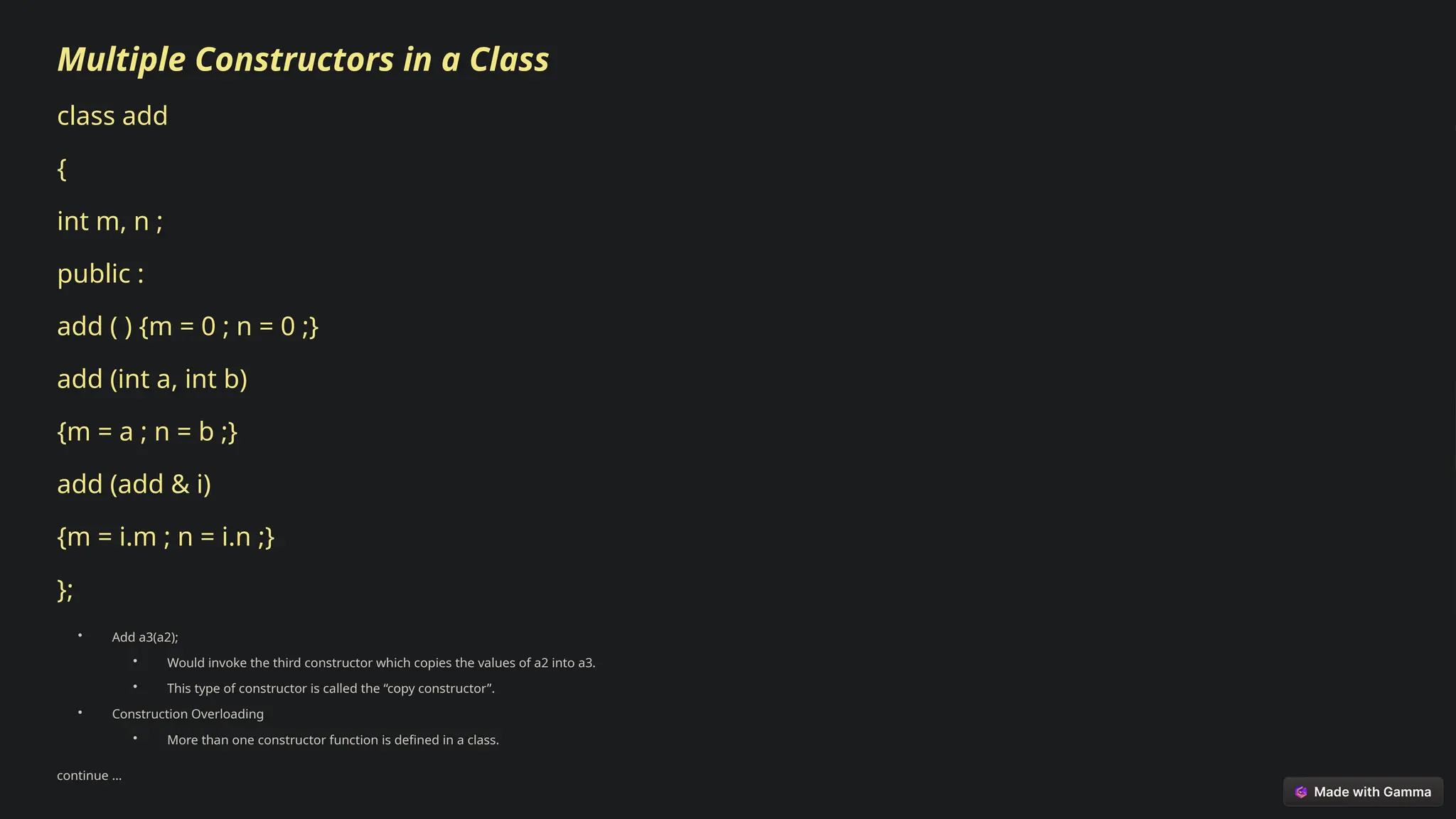 Multiple Constructors in a Class
class add
{
int m, n ;
public :
add ( ) {m = 0 ; n = 0 ;}
add (int a, int b)
{m = a ; n = b ;}
add (add & i)
{m = i.m ; n = i.n ;}
};
• Add a3(a2);
• Would invoke the third constructor which copies the values of a2 into a3.
• This type of constructor is called the “copy constructor”.
• Construction Overloading
• More than one constructor function is defined in a class.
continue …
 