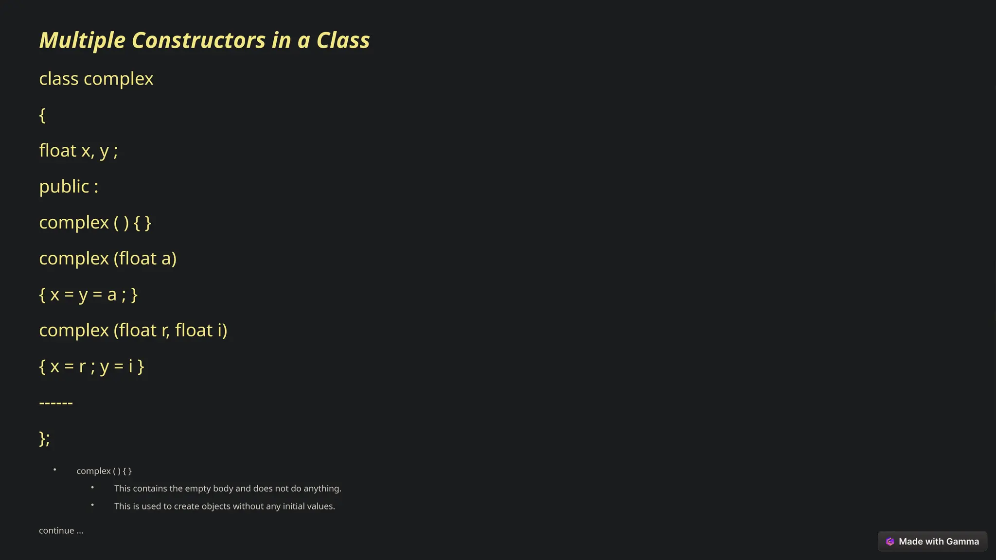 Multiple Constructors in a Class
class complex
{
float x, y ;
public :
complex ( ) { }
complex (float a)
{ x = y = a ; }
complex (float r, float i)
{ x = r ; y = i }
------
};
• complex ( ) { }
• This contains the empty body and does not do anything.
• This is used to create objects without any initial values.
continue …
 