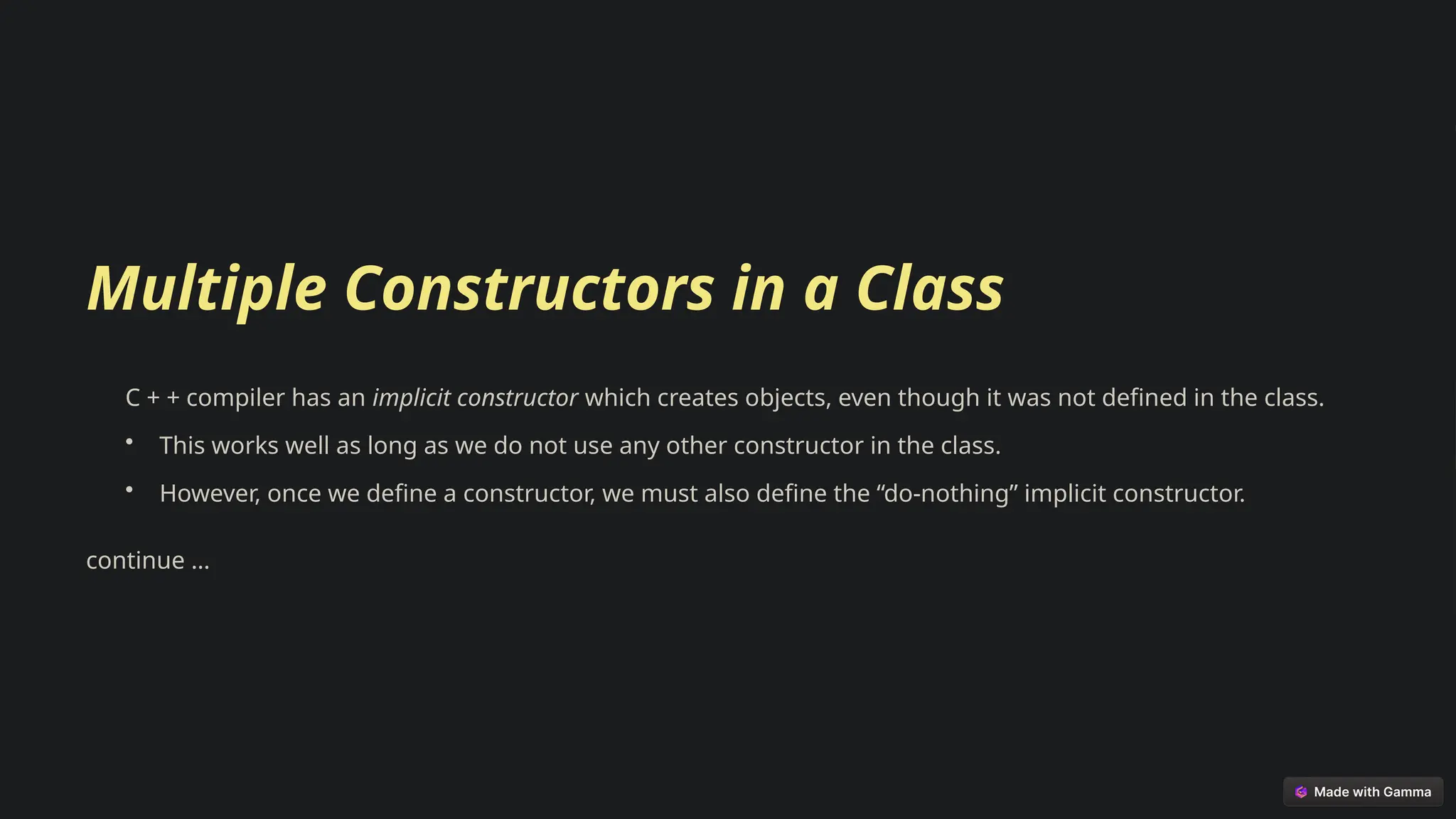 Multiple Constructors in a Class
C + + compiler has an implicit constructor which creates objects, even though it was not defined in the class.
• This works well as long as we do not use any other constructor in the class.
• However, once we define a constructor, we must also define the “do-nothing” implicit constructor.
continue …
 