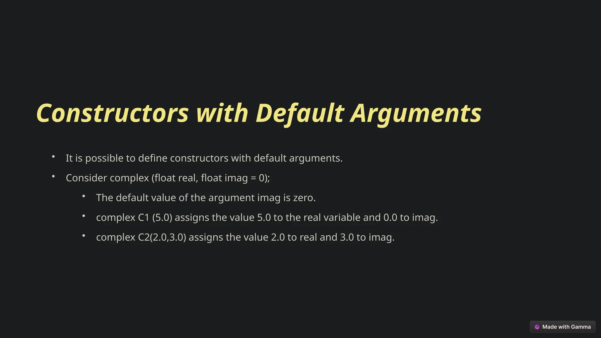 Constructors with Default Arguments
• It is possible to define constructors with default arguments.
• Consider complex (float real, float imag = 0);
• The default value of the argument imag is zero.
• complex C1 (5.0) assigns the value 5.0 to the real variable and 0.0 to imag.
• complex C2(2.0,3.0) assigns the value 2.0 to real and 3.0 to imag.
 