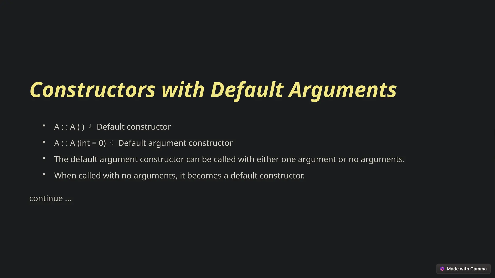 Constructors with Default Arguments
• A : : A ( ) Default constructor

• A : : A (int = 0) Default argument constructor

• The default argument constructor can be called with either one argument or no arguments.
• When called with no arguments, it becomes a default constructor.
continue …
 