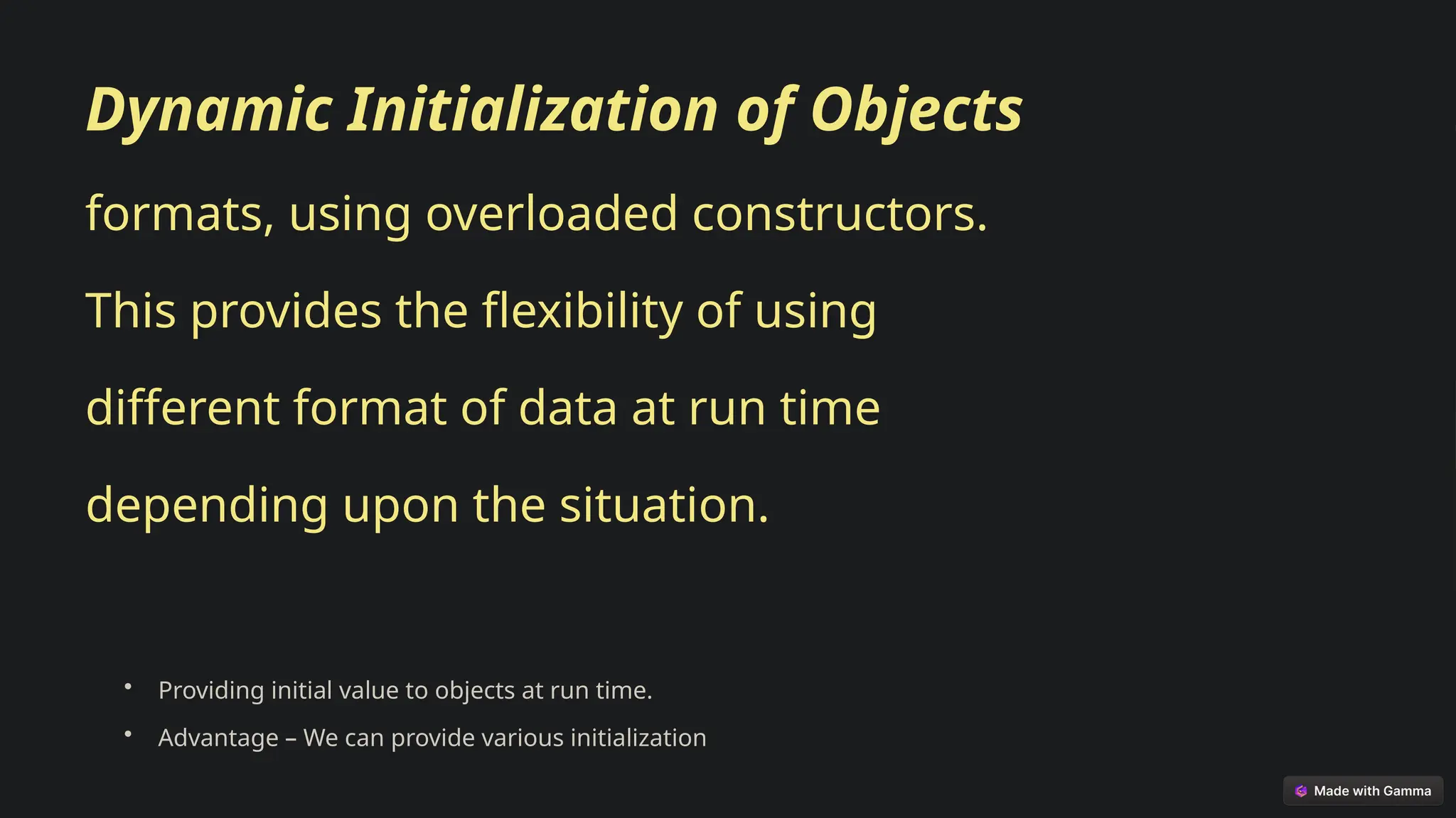 Dynamic Initialization of Objects
formats, using overloaded constructors.
This provides the flexibility of using
different format of data at run time
depending upon the situation.
• Providing initial value to objects at run time.
• Advantage – We can provide various initialization
 