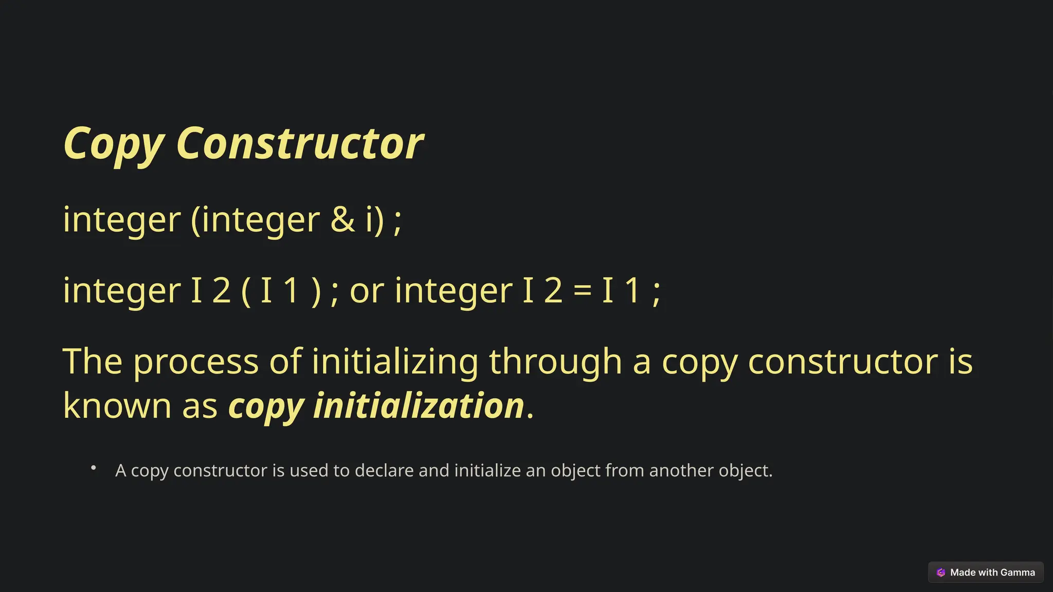Copy Constructor
integer (integer & i) ;
integer I 2 ( I 1 ) ; or integer I 2 = I 1 ;
The process of initializing through a copy constructor is
known as copy initialization.
• A copy constructor is used to declare and initialize an object from another object.
 
