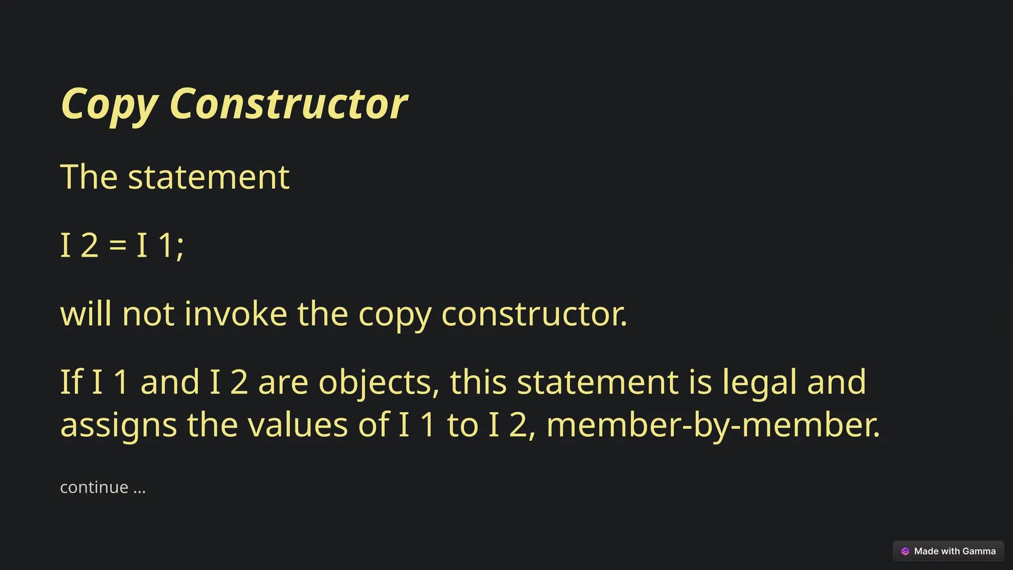 Copy Constructor
The statement
I 2 = I 1;
will not invoke the copy constructor.
If I 1 and I 2 are objects, this statement is legal and
assigns the values of I 1 to I 2, member-by-member.
continue …
 