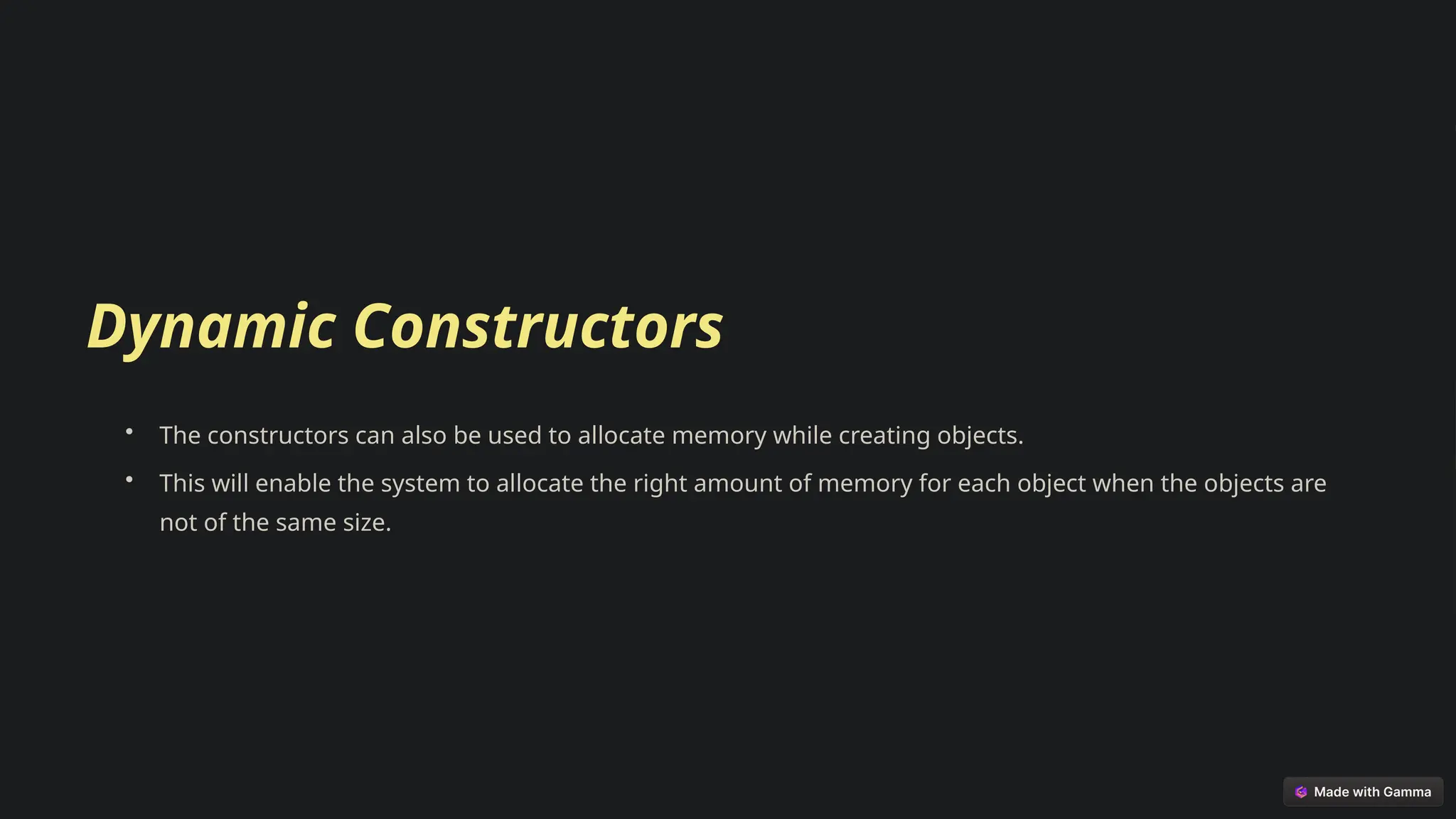 Dynamic Constructors
• The constructors can also be used to allocate memory while creating objects.
• This will enable the system to allocate the right amount of memory for each object when the objects are
not of the same size.
 