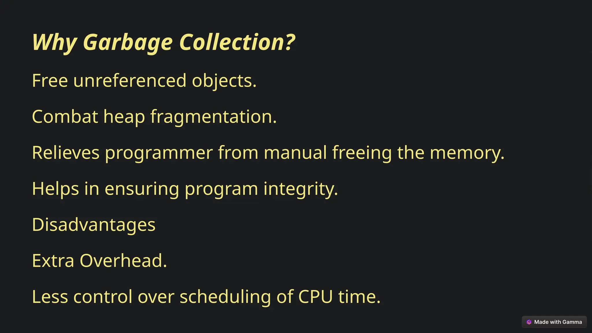 Why Garbage Collection?
Free unreferenced objects.
Combat heap fragmentation.
Relieves programmer from manual freeing the memory.
Helps in ensuring program integrity.
Disadvantages
Extra Overhead.
Less control over scheduling of CPU time.
 