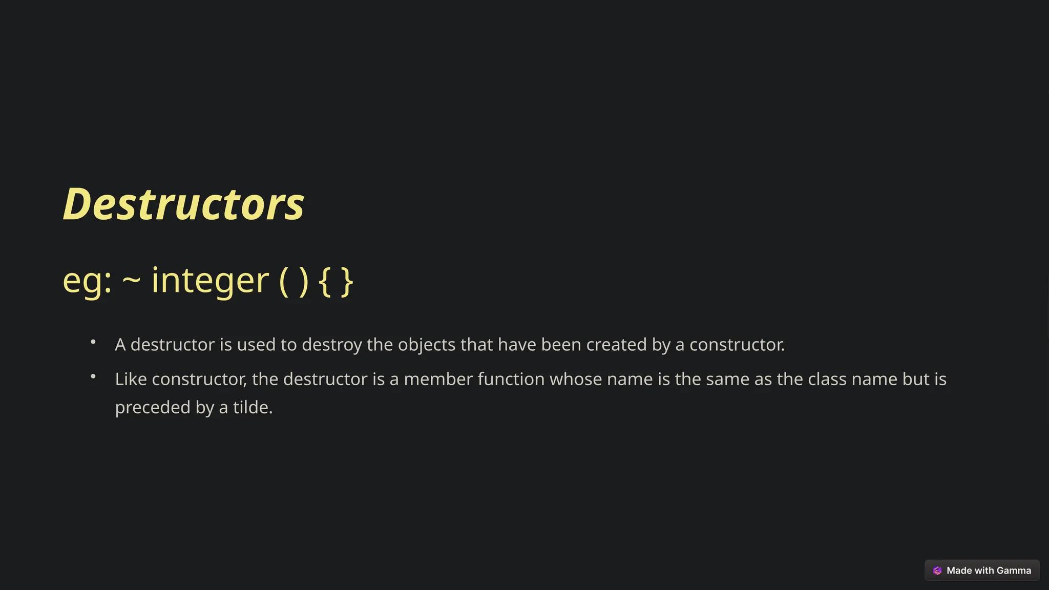 Destructors
eg: ~ integer ( ) { }
• A destructor is used to destroy the objects that have been created by a constructor.
• Like constructor, the destructor is a member function whose name is the same as the class name but is
preceded by a tilde.
 