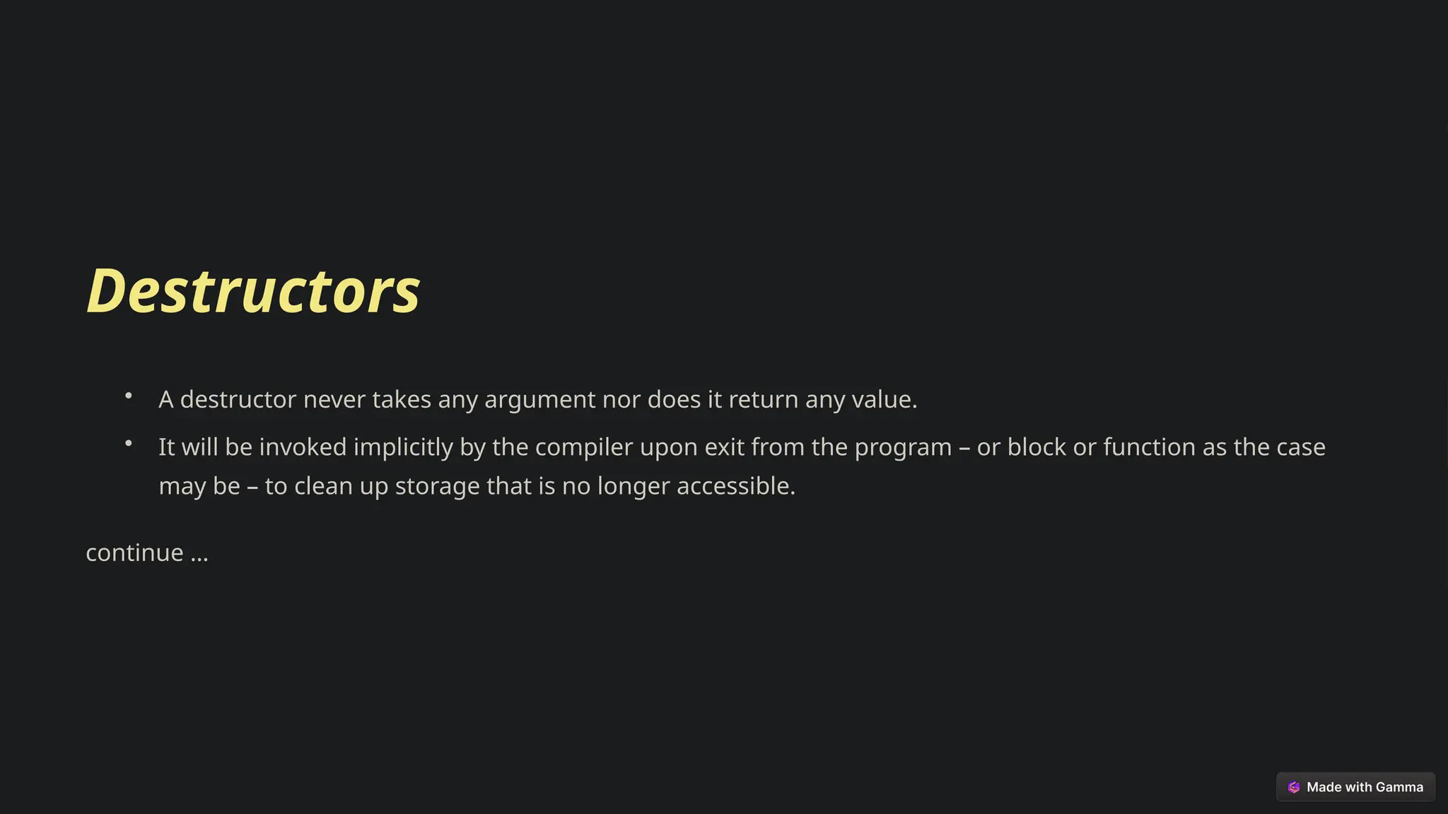 Destructors
• A destructor never takes any argument nor does it return any value.
• It will be invoked implicitly by the compiler upon exit from the program – or block or function as the case
may be – to clean up storage that is no longer accessible.
continue …
 