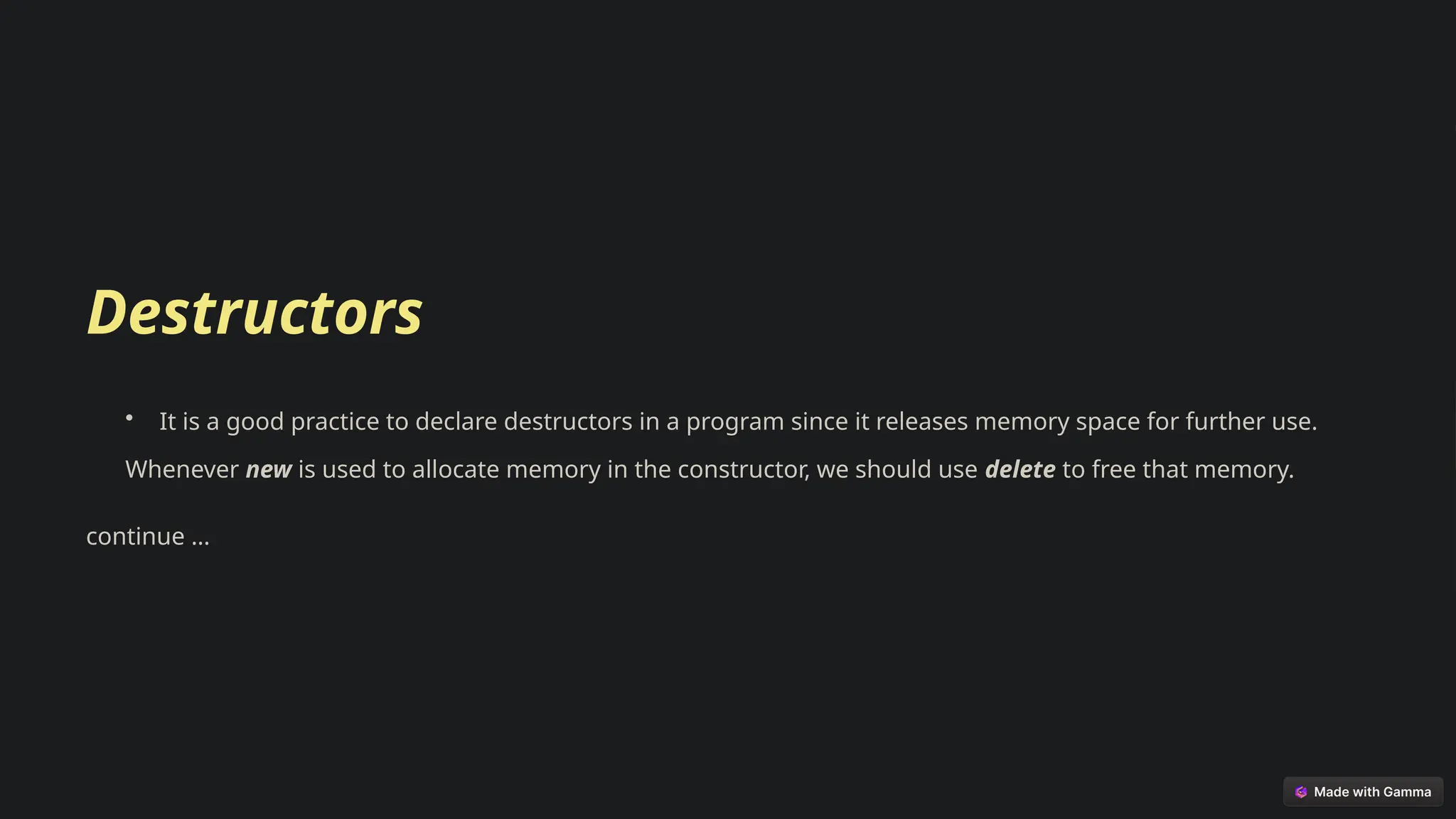 Destructors
• It is a good practice to declare destructors in a program since it releases memory space for further use.
Whenever new is used to allocate memory in the constructor, we should use delete to free that memory.
continue …
 