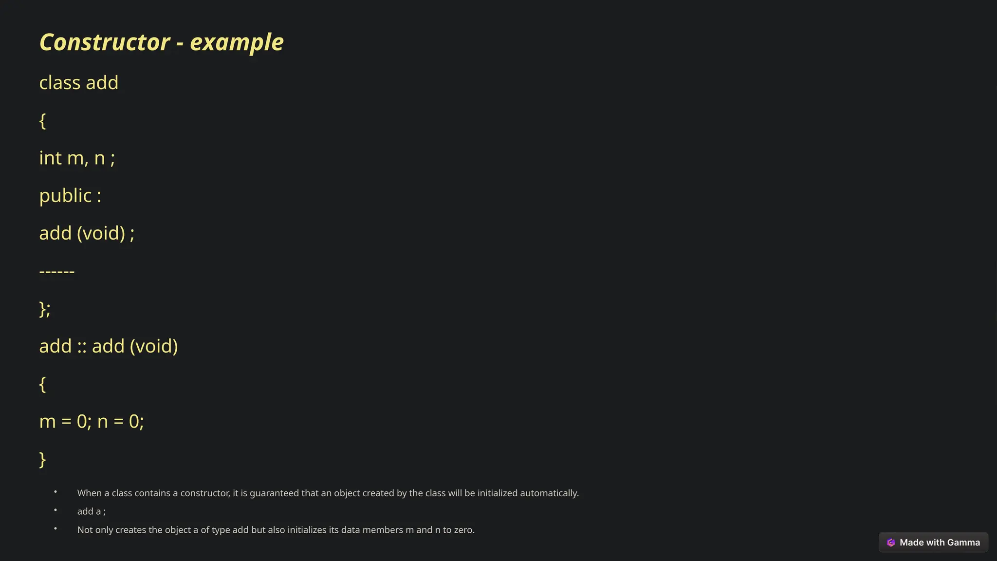 Constructor - example
class add
{
int m, n ;
public :
add (void) ;
------
};
add :: add (void)
{
m = 0; n = 0;
}
• When a class contains a constructor, it is guaranteed that an object created by the class will be initialized automatically.
• add a ;
• Not only creates the object a of type add but also initializes its data members m and n to zero.
 