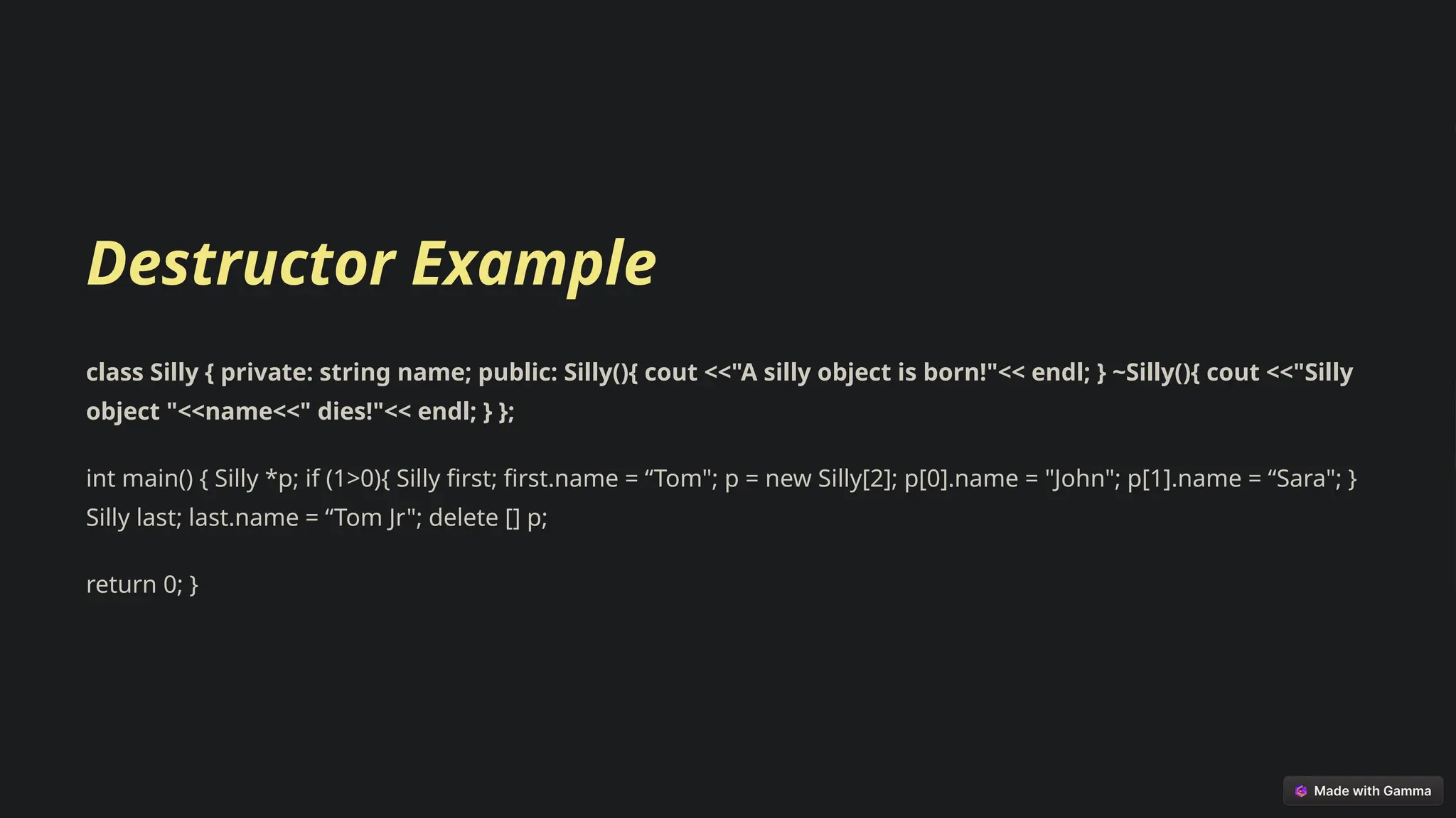 Destructor Example
class Silly { private: string name; public: Silly(){ cout <<"A silly object is born!"<< endl; } ~Silly(){ cout <<"Silly
object "<<name<<" dies!"<< endl; } };
int main() { Silly *p; if (1>0){ Silly first; first.name = “Tom"; p = new Silly[2]; p[0].name = "John"; p[1].name = “Sara"; }
Silly last; last.name = “Tom Jr"; delete [] p;
return 0; }
 