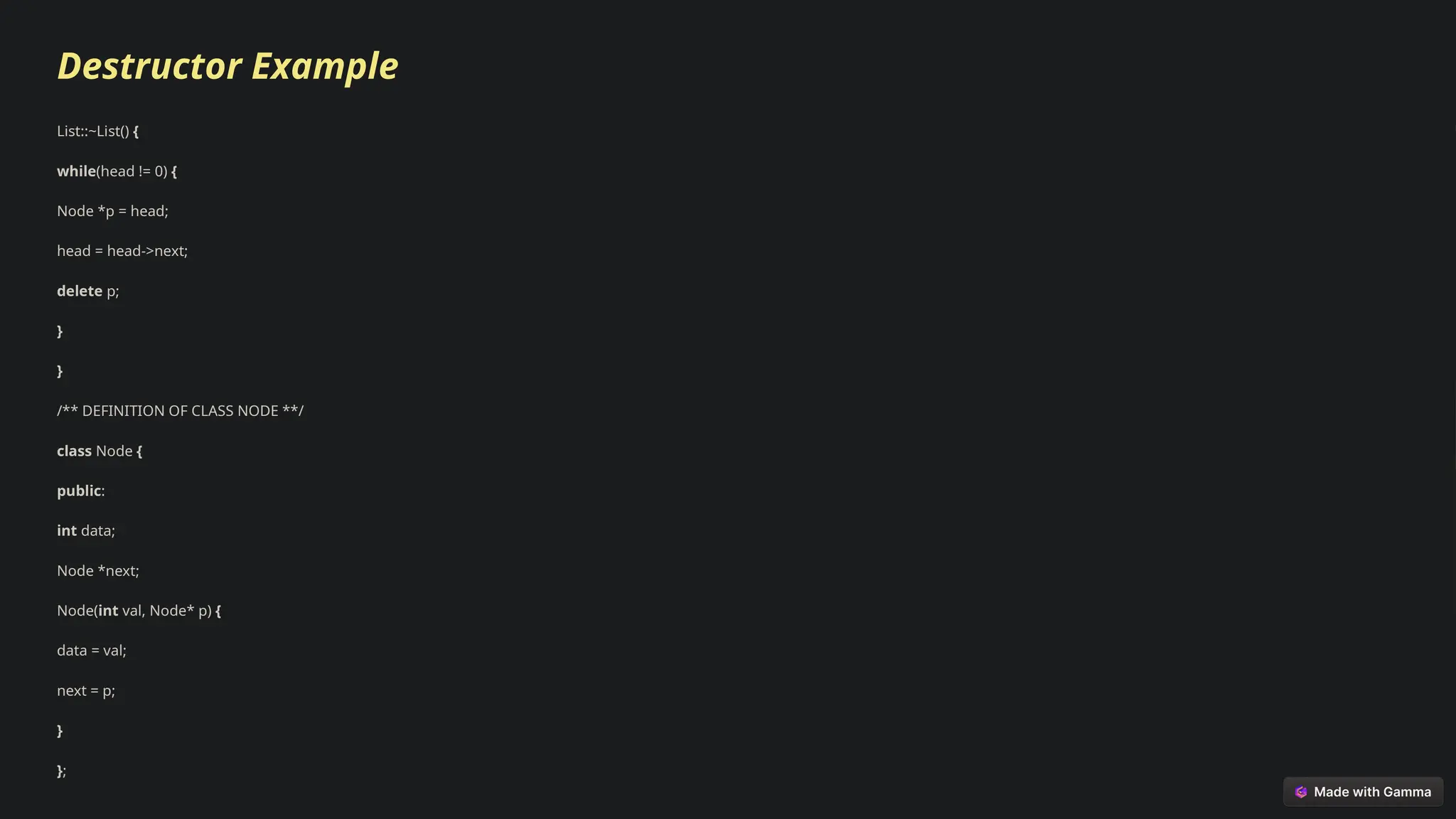 Destructor Example
List::~List() {
while(head != 0) {
Node *p = head;
head = head->next;
delete p;
}
}
/** DEFINITION OF CLASS NODE **/
class Node {
public:
int data;
Node *next;
Node(int val, Node* p) {
data = val;
next = p;
}
};
 