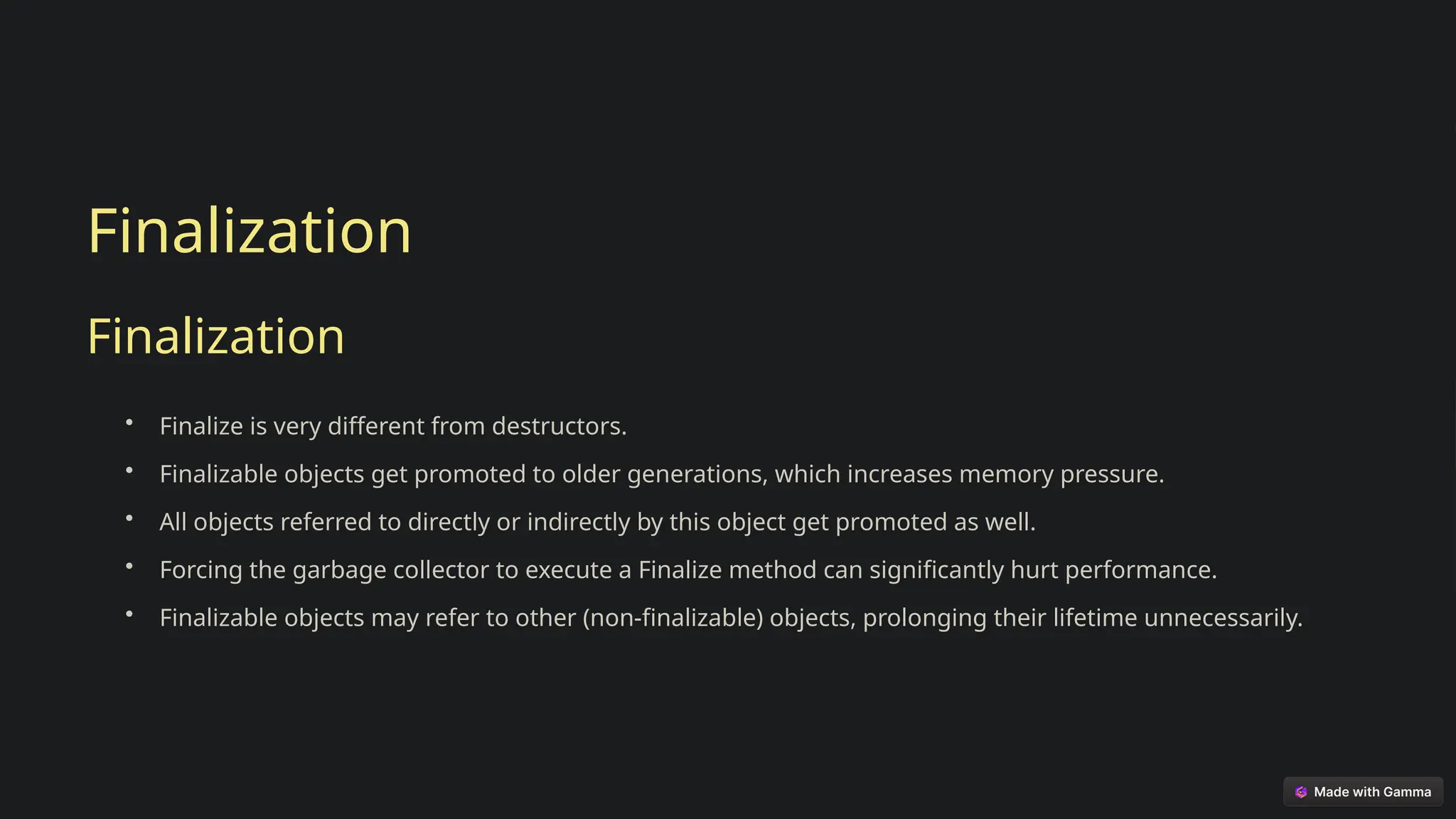 Finalization
Finalization
• Finalize is very different from destructors.
• Finalizable objects get promoted to older generations, which increases memory pressure.
• All objects referred to directly or indirectly by this object get promoted as well.
• Forcing the garbage collector to execute a Finalize method can significantly hurt performance.
• Finalizable objects may refer to other (non-finalizable) objects, prolonging their lifetime unnecessarily.
 